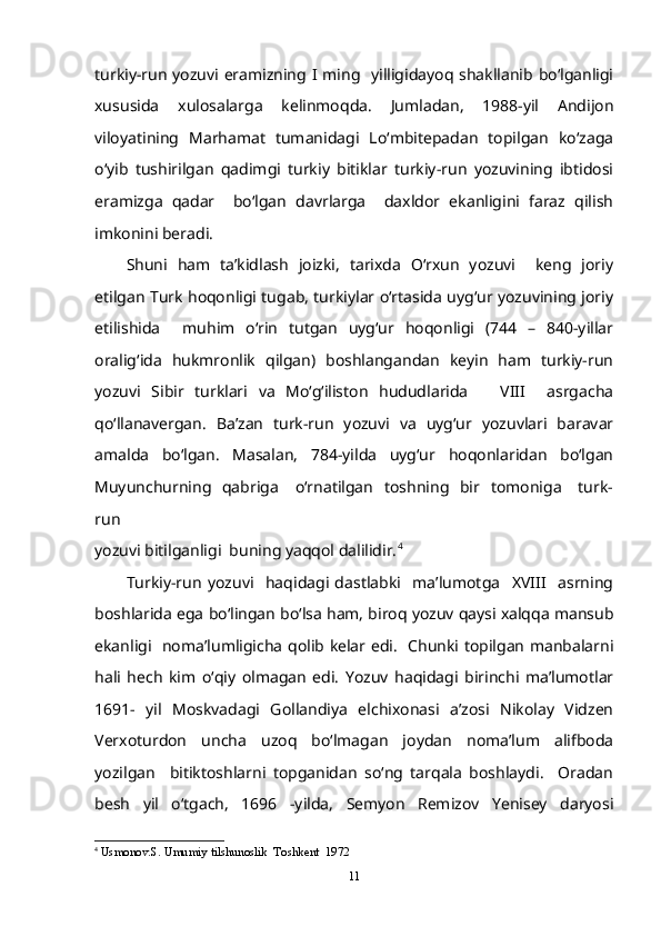 turkiy-run yozuvi eramizning I ming   yilligidayoq shakllanib bo‘lganligi
xususida   xulosalarga   kelinmoqda.   Jumladan,   1988-yil   Andijon
viloyatining   Marhamat   tumanidagi   Lo‘mbitepadan   topilgan   ko‘zaga
o‘yib   tushirilgan   qadimgi   turkiy   bitiklar   turkiy-run   yozuvining   ibtidosi
eramizga   qadar     bo‘lgan   davrlarga     daxldor   ekanligini   faraz   qilish
imkonini beradi. 
Shuni   ham   ta’kidlash   joizki,   tarixda   O‘rxun   yozuvi     keng   joriy
etilgan Turk hoqonligi tugab, turkiylar o‘rtasida uyg‘ur yozuvining joriy
etilishida     muhim   o‘rin   tutgan   uyg‘ur   hoqonligi   (744   –   840-yillar
oralig‘ida   hukmronlik   qilgan)   boshlangandan   keyin   ham   turkiy-run
yozuvi   Sibir   turklari   va   Mo‘g‘iliston   hududlarida       VIII     asrgacha
qo‘llanavergan.   Ba’zan   turk-run   yozuvi   va   uyg‘ur   yozuvlari   baravar
amalda   bo‘lgan.   Masalan,   784-yilda   uyg‘ur   hoqonlaridan   bo‘lgan
Muyunchurning   qabriga     o‘rnatilgan   toshning   bir   tomoniga      turk-
run
yozuvi bitilganligi  buning yaqqol dalilidir. 4
Turkiy-run   yozuvi     haqidagi   dastlabki     ma’lumotga     XVIII     asrning
boshlarida ega bo‘lingan bo‘lsa ham, biroq yozuv qaysi xalqqa mansub
ekanligi   noma’lumligicha qolib kelar edi.   Chunki topilgan manbalarni
hali   hech   kim   o‘qiy   olmagan   edi.   Yozuv   haqidagi   birinchi   ma’lumotlar
1691-   yil   Moskvadagi   Gollandiya   elchixonasi   a’zosi   Nikolay   Vidzen
Verxoturdon   uncha   uzoq   bo‘lmagan   joydan   noma’lum   alifboda
yozilgan     bitiktoshlarni   topganidan   so‘ng   tarqala   boshlaydi.     Oradan
besh   yil   o‘tgach,   1696   -yilda,   Semyon   Remizov   Yenisey   daryosi
4
  Usmonov.S. Umumiy tilshunoslik  Toshkent  1972
11 