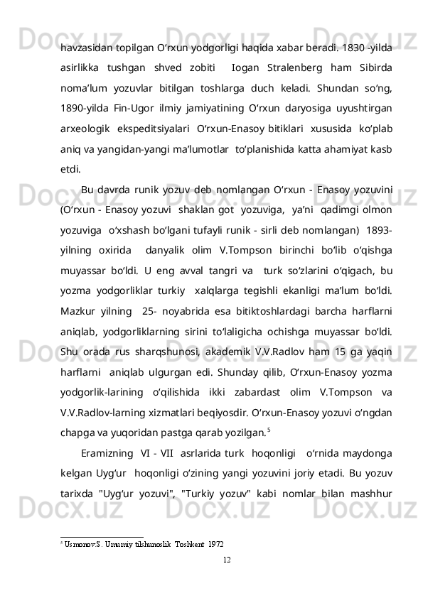havzasidan topilgan O‘rxun yodgorligi haqida xabar beradi. 1830 -yilda
asirlikka   tushgan   shved   zobiti     Iogan   Stralenberg   ham   Sibirda
noma’lum   yozuvlar   bitilgan   toshlarga   duch   keladi.   Shundan   so‘ng,
1890-yilda   Fin-Ugor   ilmiy   jamiyatining   O‘rxun   daryosiga   uyushtirgan
arxeologik     ekspeditsiyalari     O‘rxun-Enasoy   bitiklari     xususida     ko‘plab
aniq va yangidan-yangi ma’lumotlar  to‘planishida katta ahamiyat kasb
etdi. 
Bu   davrda   runik   yozuv   deb   nomlangan   O‘rxun   -   Enasoy   yozuvini
(O‘rxun  -  Enasoy  yozuvi    shaklan   got     yozuviga,     ya’ni    qadimgi  olmon
yozuviga     o‘xshash   bo‘lgani  tufayli   runik   -  sirli   deb  nomlangan)    1893-
yilning   oxirida     danyalik   olim   V.Tompson   birinchi   bo‘lib   o‘qishga
muyassar   bo‘ldi.   U   eng   avval   tangri   va     turk   so‘zlarini   o‘qigach,   bu
yozma   yodgorliklar   turkiy     xalqlarga   tegishli   ekanligi   ma’lum   bo‘ldi.
Mazkur   yilning     25-   noyabrida   esa   bitiktoshlardagi   barcha   harflarni
aniqlab,   yodgorliklarning   sirini   to‘laligicha   ochishga   muyassar   bo‘ldi.
Shu   orada   rus   sharqshunosi,   akademik   V.V.Radlov   ham   15   ga   yaqin
harflarni     aniqlab   ulgurgan   edi.   Shunday   qilib,   O‘rxun-Enasoy   yozma
yodgorlik-larining   o‘qilishida   ikki   zabardast   olim   V.Tompson   va
V.V.Radlov-larning xizmatlari beqiyosdir. O‘rxun-Enasoy yozuvi o‘ngdan
chapga va yuqoridan pastga qarab yozilgan. 5
Eramizning    VI   -  VII     asrlarida   turk     hoqonligi       o‘rnida   maydonga
kelgan   Uyg‘ur     hoqonligi   o‘zining   yangi   yozuvini   joriy   etadi.   Bu   yozuv
tarixda   "Uyg‘ur   yozuvi",   "Turkiy   yozuv"   kabi   nomlar   bilan   mashhur
5
  Usmonov.S. Umumiy tilshunoslik  Toshkent  1972
12 