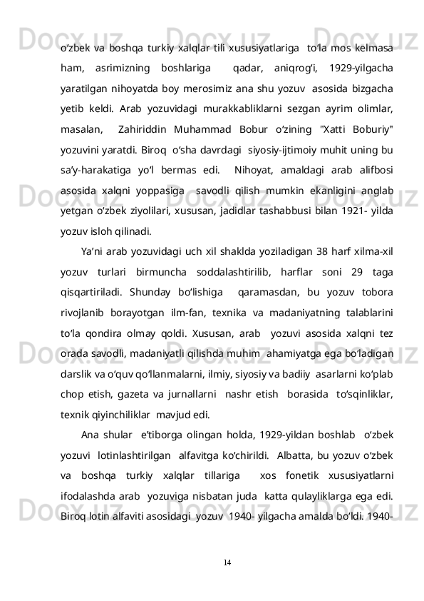 o‘zbek   va   boshqa   turkiy   xalqlar   tili   xususiyatlariga     to‘la   mos   kelmasa
ham,   asrimizning   boshlariga     qadar,   aniqrog‘i,   1929-yilgacha
yaratilgan   nihoyatda   boy   merosimiz   ana   shu   yozuv     asosida   bizgacha
yetib   keldi.   Arab   yozuvidagi   murakkabliklarni   sezgan   ayrim   olimlar,
masalan,     Zahiriddin   Muhammad   Bobur   o‘zining   "Xatti   Boburiy"
yozuvini yaratdi. Biroq   o‘sha davrdagi   siyosiy-ijtimoiy muhit uning bu
sa’y-harakatiga   yo‘l   bermas   edi.     Nihoyat,   amaldagi   arab   alifbosi
asosida   xalqni   yoppasiga     savodli   qilish   mumkin   ekanligini   anglab
yetgan   o‘zbek   ziyolilari,   xususan,   jadidlar   tashabbusi   bilan   1921-   yilda
yozuv isloh qilinadi. 
Ya’ni  arab   yozuvidagi  uch   xil  shaklda   yoziladigan   38   harf   xilma-xil
yozuv   turlari   birmuncha   soddalashtirilib,   harflar   soni   29   taga
qisqartiriladi.   Shunday   bo‘lishiga     qaramasdan,   bu   yozuv   tobora
rivojlanib   borayotgan   ilm-fan,   texnika   va   madaniyatning   talablarini
to‘la   qondira   olmay   qoldi.   Xususan,   arab     yozuvi   asosida   xalqni   tez
orada savodli, madaniyatli qilishda muhim  ahamiyatga ega bo‘ladigan
darslik va o‘quv qo‘llanmalarni, ilmiy, siyosiy va badiiy  asarlarni ko‘plab
chop   etish,   gazeta   va   jurnallarni     nashr   etish     borasida     to‘sqinliklar,
texnik qiyinchiliklar  mavjud edi. 
Ana   shular     e’tiborga   olingan   holda,   1929-yildan   boshlab     o‘zbek
yozuvi     lotinlashtirilgan     alfavitga   ko‘chirildi.     Albatta,   bu   yozuv   o‘zbek
va   boshqa   turkiy   xalqlar   tillariga     xos   fonetik   xususiyatlarni
ifodalashda  arab     yozuviga   nisbatan   juda     katta   qulayliklarga   ega   edi.
Biroq lotin alfaviti asosidagi  yozuv  1940- yilgacha amalda bo‘ldi. 1940-
14 