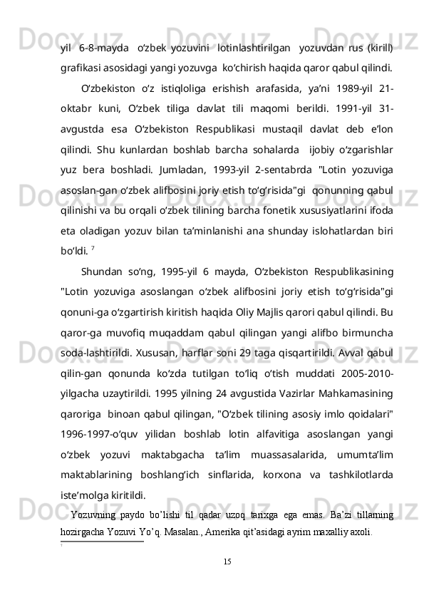 yil     6-8-mayda     o‘zbek   yozuvini     lotinlashtirilgan     yozuvdan   rus   (kirill)
grafikasi asosidagi yangi yozuvga  ko‘chirish haqida qaror qabul qilindi.
O‘zbekiston   o‘z   istiqloliga   erishish   arafasida,   ya’ni   1989-yil   21-
oktabr   kuni,   O‘zbek   tiliga   davlat   tili   maqomi   berildi.   1991-yil   31-
avgustda   esa   O‘zbekiston   Respublikasi   mustaqil   davlat   deb   e’lon
qilindi.   Shu   kunlardan   boshlab   barcha   sohalarda     ijobiy   o‘zgarishlar
yuz   bera   boshladi.   Jumladan,   1993-yil   2-sentabrda   "Lotin   yozuviga
asoslan-gan o‘zbek alifbosini joriy etish to‘g‘risida"gi   qonunning qabul
qilinishi va bu orqali o‘zbek tilining barcha fonetik xususiyatlarini ifoda
eta   oladigan   yozuv   bilan   ta’minlanishi   ana   shunday   islohatlardan   biri
bo‘ldi.  7
Shundan   so‘ng,   1995-yil   6   mayda,   O‘zbekiston   Respublikasining
"Lotin   yozuviga   asoslangan   o‘zbek   alifbosini   joriy   etish   to‘g‘risida"gi
qonuni-ga o‘zgartirish kiritish haqida Oliy Majlis qarori qabul qilindi. Bu
qaror-ga   muvofiq   muqaddam   qabul   qilingan   yangi   alifbo   birmuncha
soda-lashtirildi.  Xususan,  harflar soni  29  taga  qisqartirildi.  Avval qabul
qilin-gan   qonunda   ko‘zda   tutilgan   to‘liq   o‘tish   muddati   2005-2010-
yilgacha  uzaytirildi. 1995  yilning 24 avgustida  Vazirlar Mahkamasining
qaroriga   binoan qabul qilingan, "O‘zbek tilining asosiy imlo qoidalari"
1996-1997-o‘quv   yilidan   boshlab   lotin   alfavitiga   asoslangan   yangi
o‘zbek   yozuvi   maktabgacha   ta’lim   muassasalarida,   umumta’lim
maktablarining   boshlang‘ich   sinflarida,   korxona   va   tashkilotlarda
iste’molga kiritildi.
Yozuvning   pаydo   bo’lishi   til   qаdаr   uzoq   tаriхgа   egа   emаs.   Bа’zi   tillаrning
hozirgаchа Yozuvi Yo’q. Mаsаlаn., Аmеrikа qit’аsidаgi аyrim mахаlliy ахoli.
7
15 