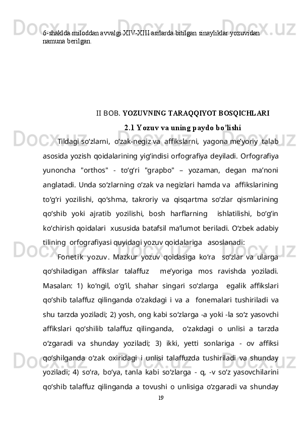 6-shaklda miloddan avvalgi XIV-XIII asrlarda bitilgan sinayliklar yozuvidan 
namuna berilgan. 
II  BOB.  YOZUVNING TARAQQIYOT BOSQICHLARI  
2.1 Yozuv va uning paydo bo’lishi
Tildagi so‘zlarni,  o‘zak-negiz va  affikslarni,  yagona me’yoriy  talab
asosida yozish qoidalarining yig‘indisi orfografiya deyiladi.   Orfografiya
yunoncha   "orthos"   -   to‘g‘ri   "grapbo"   –   yozaman,   degan   ma’noni
anglatadi.   Unda  so‘zlarning o‘zak  va  negizlari  hamda  va     affikslarining
to‘g‘ri   yozilishi,   qo‘shma,   takroriy   va   qisqartma   so‘zlar   qismlarining
qo‘shib   yoki   ajratib   yozilishi,   bosh   harflarning     ishlatilishi,   bo‘g‘in
ko‘chirish qoidalari   xususida batafsil ma’lumot beriladi. O‘zbek adabiy
tilining  orfografiyasi quyidagi yozuv qoidalariga   asoslanadi:
Fonet ik   y ozuv .   Mazkur   yozuv   qoidasiga   ko‘ra     so‘zlar   va   ularga
qo‘shiladigan   affikslar   talaffuz     me’yoriga   mos   ravishda   yoziladi.
Masalan:   1)   ko‘ngil,   o‘g‘il,   shahar   singari   so‘zlarga     egalik   affikslari
qo‘shib   talaffuz   qilinganda   o‘zakdagi   i   va   a     fonemalari   tushiriladi   va
shu tarzda yoziladi; 2 ) yosh, ong   kabi so‘zlarga   -a   yoki   -la   so‘z yasovchi
affikslari   qo‘shilib   talaffuz   qilinganda,     o‘zakdagi   o   unlisi   a   tarzda
o‘zgaradi   va   shunday   yoziladi;   3)   ikki,   yetti   sonlariga   -   ov   affiksi
qo‘shilganda   o‘zak   oxiridagi   i   unlisi   talaffuzda   tushiriladi   va   shunday
yoziladi;   4)   so‘ra,   bo‘ya,   tanla   kabi   so‘zlarga   -   q,   -v   so‘z   yasovchilarini
qo‘shib   talaffuz   qilinganda   a   tovushi   o   unlisiga   o‘zgaradi   va   shunday
19 