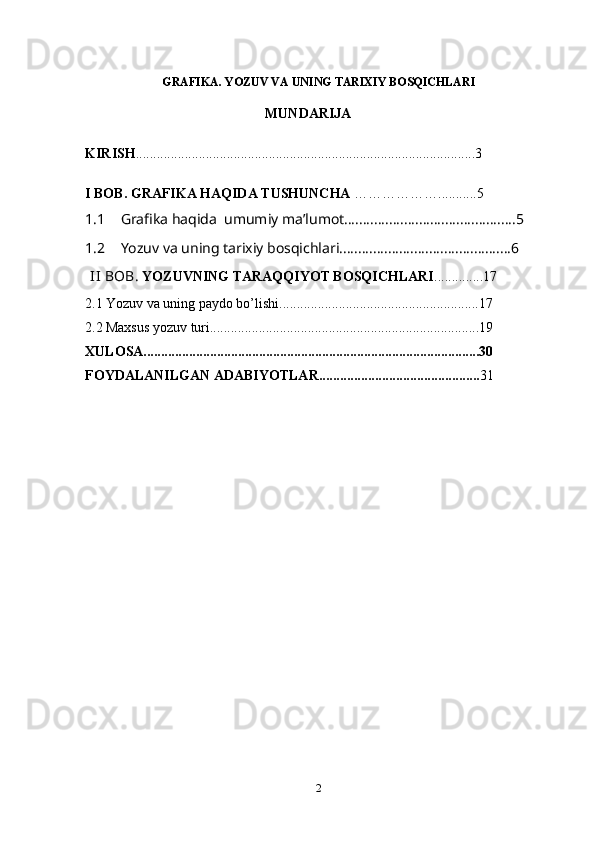 GRAFIKA. YOZUV VA UNING TARIXIY BOSQICHLARI
MUNDARIJA
KIRISH .................................................................................................3
I BOB. GRAFIKA HAQIDA TUSHUNCHA  ………………...........5
1.1 Grafika haqida  umumiy ma’lumot..............................................5
1.2 Yozuv va uning tarixiy bosqichlari..............................................6
                II  BOB.  YOZUVNING TARAQQIYOT BOSQICHLARI ..............17
2.1 Yozuv va uning paydo bo’lishi.........................................................17
2.2 Maxsus yozuv turi.............................................................................19
XULOSA................................................................................................30
FOYDALANILGAN ADABIYOTLAR.............................................. 31
2 