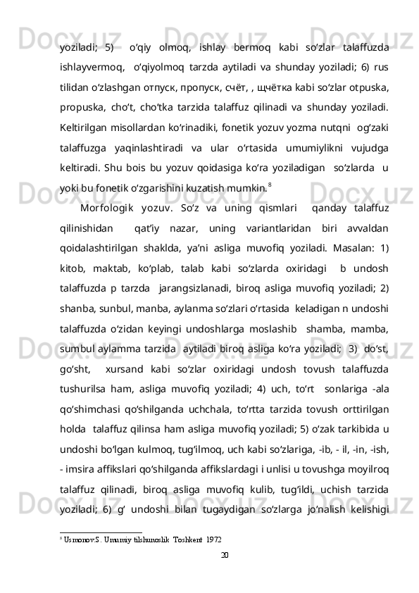 yoziladi;   5)     o‘qiy   olmoq,   ishlay   bermoq   kabi   so‘zlar   talaffuzda
ishlayvermoq,     o‘qiyolmoq   tarzda   aytiladi   va   shunday   yoziladi;   6)   rus
tilidan o‘zlashgan  отпуск ,  пропуск ,  счёт ,  ,  щчётка  kabi so‘zlar otpuska,
propuska,   cho‘t,   cho‘tka   tarzida   talaffuz   qilinadi   va   shunday   yoziladi.
Keltirilgan misollardan ko‘rinadiki, fonetik yozuv yozma nutqni   og‘zaki
talaffuzga   yaqinlashtiradi   va   ular   o‘rtasida   umumiylikni   vujudga
keltiradi.   Shu   bois   bu   yozuv   qoidasiga   ko‘ra   yoziladigan     so‘zlarda     u
yoki bu fonetik o‘zgarishini kuzatish mumkin. 8
Morfologik   y ozuv .   So‘z   va   uning   qismlari     qanday   talaffuz
qilinishidan     qat’iy   nazar,   uning   variantlaridan   biri   avvaldan
qoidalashtirilgan   shaklda,   ya’ni   asliga   muvofiq   yoziladi.   Masalan:   1)
kitob,   maktab,   ko‘plab,   talab   kabi   so‘zlarda   oxiridagi     b   undosh
talaffuzda   p   tarzda     jarangsizlanadi,   biroq   asliga   muvofiq   yoziladi;   2)
shanba, sunbul, manba, aylanma so‘zlari o‘rtasida  keladigan n undoshi
talaffuzda   o‘zidan   keyingi   undoshlarga   moslashib     shamba,   mamba,
sumbul aylamma  tarzida   aytiladi biroq asliga ko‘ra yoziladi;    3)   do‘st,
go‘sht,     xursand   kabi   so‘zlar   oxiridagi   undosh   tovush   talaffuzda
tushurilsa   ham,   asliga   muvofiq   yoziladi;   4)   uch,   to‘rt     sonlariga   -ala
qo‘shimchasi   qo‘shilganda   uchchala,   to‘rtta   tarzida   tovush   orttirilgan
holda   talaffuz qilinsa ham asliga muvofiq yoziladi; 5) o‘zak tarkibida   u
undoshi bo‘lgan kulmoq, tug‘ilmoq, uch kabi so‘zlariga,  -ib, - il, -in, -ish,
- imsira  affikslari qo‘shilganda affikslardagi  i  unlisi  u  tovushga moyilroq
talaffuz   qilinadi,   biroq   asliga   muvofiq   kulib,   tug‘ildi,   uchish   tarzida
yoziladi;   6)   g‘   undoshi   bilan   tugaydigan   so‘zlarga   jo‘nalish   kelishigi
8
  Usmonov.S. Umumiy tilshunoslik  Toshkent  1972
20 