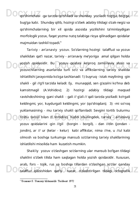 qo‘shimchasi   -ga  tarzda qo‘shiladi va shunday  yoziladi:  tog‘ga, bog‘ga,
bug‘ga  kabi.  Shunday qilib, hozirgi o‘zbek adabiy tilidagi o‘zak-negiz va
qo‘shimchalarning   bir   xil   qoida   asosida   yozilishini   ta’minlaydigan
morfologik yozuv, faqat yozma nutq talabiga rioya qilinadigan qoidalar
majmuidan tashkil topadi. 9
Tarixiy   -   an’anav iy     y ozuv .   So‘zlarning   hozirgi     talaffuzi   va   yozuv
shaklidan   qat’i   nazar,   tarixiy   -   an’anaviy   me’yoriga     amal   qilgan   holda
yozish   qoidasidir.   Bu     yozuv   qoidasi   ko‘proq   zamonaviy   shoir   va
yozuvchilarning   asarlarida   turli   so‘z   va   affikslarning   tarixiy   shaklda
ishlatilishi jarayonida ko‘zga tashlanadi: 1) buyruq - istak maylining  -gin
shakli   -  gil   //g‘il   tarzida   keladi:   Ey,    munaqqid,   sen   g‘azalni  ko‘hna  deb
kamsitmagil   (A.Vohidov);   2)   hozirgi   adabiy   tildagi   maqsad
ravishdoshining  -gani  shakli    - gali // g‘ali // qali  tarzda yoziladi:  ko‘rgali
keldingmi,   yor,   kuydurgali   keldingmi,   yor   (qo‘shiqdan);     3)   -mi   so‘roq
yuklamasining   -   mu   tarixiy   shakli   qo‘llaniladi:   Sevgini   tortib   bulurmu
toshu   tarozi   bilan   (E.Vohidov).   Xuddi   shuningdek,   tarixiy   -   an’anaviy
yozuv   qoidalarini   -gin   //gil     ( borgin   -   borgil),   -   dan   //din   (jondan   -
jondin),   ar   //   ur   (kelar   -   kelur )     kabi   affikslar,   nima   //ne,   u   //ul   kabi
olmosh   va   boshqa   turkumga   mansub   so‘zlarning   tarixiy   shakllarining
ishlatilishi misolida ham  kuzatish mumkin.
Shak liy    y ozuv   o‘zlashgan so‘zlarning ular mansub bo‘lgan tildagi
shaklini   o‘zbek   tilida   ham   saqlagan   holda   yozish   qoidasidir.   Xususan,
arab,   fors   -   tojik,   rus   va   boshqa   tillardan   o‘zlashgan   so‘zlar   qanday
talaffuz   qilinishidan   qat’iy     nazar,   o‘zlashtirilgan   tildagi   orfografik
9
  Usmonov.S. Umumiy tilshunoslik  Toshkent  1972
21 