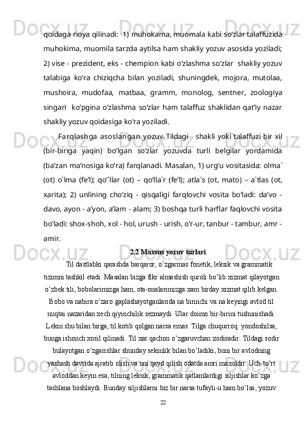 qoidaga rioya qilinadi:  1)  muhokama, muomala  kabi so‘zlar talaffuzida
muhokima, muomila   tarzda aytilsa ham shakliy yozuv asosida yoziladi;
2) vise - prezident, eks - chempion kabi o‘zlashma so‘zlar  shakliy yozuv
talabiga   ko‘ra   chiziqcha   bilan   yoziladi,   shuningdek,   mojora,   mutolaa,
mushoira,   mudofaa,   matbaa,   gramm,   monolog,   sentner,   zoologiya
singari     ko‘pgina   o‘zlashma   so‘zlar   ham   talaffuz   shaklidan   qat’iy   nazar
shakliy yozuv qoidasiga ko‘ra yoziladi.
Farqlashga  asoslangan  y ozuv . Tildagi     shakli yoki talaffuzi bir xil
(bir-biriga   yaqin)   bo‘lgan   so‘zlar   yozuvda   turli   belgilar   yordamida
(ba’zan ma’nosiga ko‘ra) farqlanadi. Masalan, 1) urg‘u vositasida: olma ΄
(ot)   o ΄ lma   (fe’l);   qo‘ ΄ llar   (ot)   –   qo‘lla ΄ r   (fe’l);   atla ΄ s   (ot,   mato)   –   a ΄ tlas   (ot,
xarita);   2)   unlining   cho‘ziq   -   qisqaligi   farqlovchi   vosita   bo‘ladi:   da’vo   -
davo, ayon - a’yon, a’lam - alam; 3) boshqa turli harflar faqlovchi vosita
bo‘ladi: shox-shoh, xol - hol, urush - urish, o‘r-ur, tanbur - tambur, amr -
amir.
2.2 Maxsus yozuv turlari . 
Til dastlabki  qarashda barqaror, o’zgarmas fonetik, leksik va grammatik
tizimni tashkil etadi.  Masalan   bizga   fikr   almashish   quroli   bo ’ lib   xizmat   qilayotgan
o ’ zbek   tili ,  bobolarimizga   ham ,  ota - onalarimizga   xam   birday   xizmat   qilib   kelgan .
Bobo   va   nabira   o ’ zaro   gaplashayotganlarida   na   birinchi   va   na   keyingi   avlod   til
nuqtai   nazaridan   xech   qiyinchilik   sezmaydi .  Ular doimo bir-birini tushunishadi.
Lekin shu bilan birga, til kotib qolgan narsa emas. Tilga chuqurroq. yondoshilsa,
bunga ishonch xosil qilinadi. Til xar qachon o’zgaruvchan xodisadir. Tildagi sodir
bulayotgan o’zgarishlar shunday sekinlik bi lan bo’ladiki, buni bir avlodning
yashash davrida ajratib olish va uni qayd qilish odatda amri maxoldir. Uch-to’rt
avloddan keyin esa, tilning leksik, grammatik qatlamlardigi siljishlar ko’zga
tashlana boshlaydi. Bunday siljishlarni biz bir narsa tufayli-u ham bo’lsa, yozuv
22 