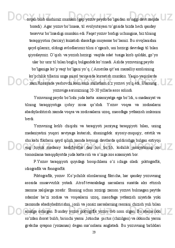 orqali bilib olishimiz mumkin (gap yozuv paydo bo’lgaidan so’nggi davr xaqida
boradi). Agar yozuv bo’lmasa, til evolyutsiyasi to’grisida bizda hech qanday
tasavvur bo’lmasligi mumkin edi. Faqat yozuv borligi uchungina, biz tilning
taraqqiyotini (tarixiy) kuzatish sharafiga muyassar bo’lamiz. Bu rivojlanishni
qayd qilamiz, oldingi avlodlarimiz tilini o’rganib, uni hozirgi davrdagi til bilan
qiyoslaymiz. O’qish  va yozish hozirgi  vaqtda odat  tusiga kirib qoldiki, go’yo
ular bir umr til bilan bogliq bulgandek ko’rinadi. Aslida yozuvning paydo
bo’lganiga ko’p vaqt bo’lgani yo’q..( Amerika qit‘asi maxalliy axolisining
ko’pchilik tillarini unga misol tariqasida kursatish mumkin. Yaqin-yaqinlarda
xam Rossiyada yashovchi kam sonli millatlarn o’z yozuvi yo’q edi. Ularning
yozuviga asrimizning 20-30 yillarla asos solindi.
Yozuvning paydo bo’lishi juda katta  axamiyatga ega bo’ldi, u madaniyat va
tilning   taraqqiyotiga   ijobiy   xissa   qo’shdi.   Yozuv   voqea   va   xodisalarni
abadiylashtirish xamda voqea va xodissalarni uzoq, masofaga yetkazish imkonini
berdi.
Yozuvning   kelib   chiqishi   va   taraqiyoti   jamiyag   taraqqiyoti   bilan,   uning
madaniyatini   yuqori   saviyaga   kutarish,   shuningdek.   siyosiy-xuquqiy,   estetik   va
shu kabi fikrlarni qayd qilish xamda keyingi davrlarda qoldirishga bulgan extiyoji
eng   buyuk   madaniy   kashfiyotlar   dan   biri   bo’lib,   kishilik   jamiyatining   xar
tomonlama taraqqdiyotda juda katta roli va o’ziga xos axamiyati bor.
P.Yozuv   taraqqiyoti   quyidagi   bosqichlarni   o’z   ichiga   oladi:   piktografik,
idiografik va fonografik.
Piktografik,   yozuv.   Ko’pchilik   olimlarning   fikricha,   har   qanday   yozuvning
asosida   musavvirlik   yotadi.   Atrof-tevarakdagi   narsalarni   suratda   aks   ettirish
xamma xalqlarga xosdir. Shuning uchun xozirgi zamon yozuvi bulmagan paytda
odamlar   ba‘zi   xodisa   va   voqealarni   uzoq,   masofaga   yetkazish   niyatida   yoki
zamonda abadiylashtirishni, jonli va jonsiz narsalarning rasmini chizish yuli bilan
amalga oshirgan. Bunday yozuv piktogrfik yozuv deb nom olgan. Bu atama ikki
so’zdan iborat bulib, birinchi yarmi ,lotincha  pictus (chizilgan) va ikkinchi yarmi
grekcha   qvapno   (yozaman)   degan   ma‘nolarni   anglatadi.   Bu   yozuvning   birliklari
23 