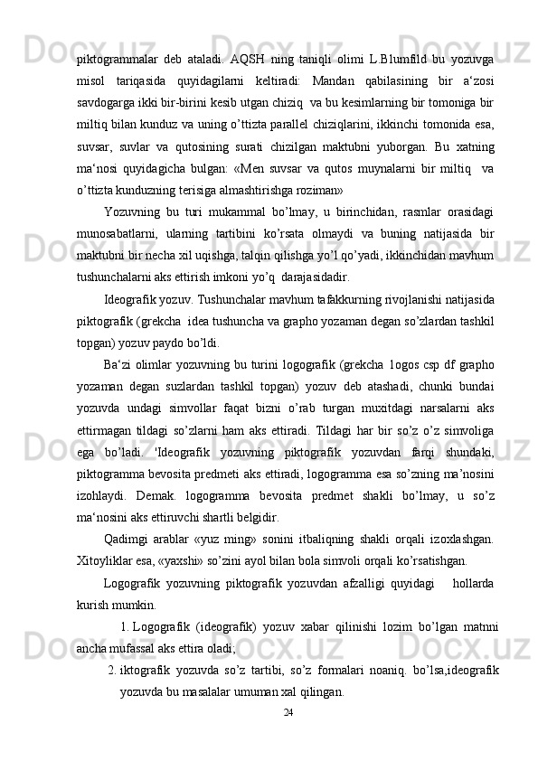 piktogrammalar   deb   ataladi.   AQSH   ning   taniqli   olimi   L.Blumfild   bu   yozuvga
misol   tariqasida   quyidagilarni   keltiradi:   Mandan   qabilasining   bir   a‘zosi
savdogarga ikki bir-birini kesib utgan chiziq  va bu kesimlarning bir tomoniga bir
miltiq bilan kunduz va uning o’ttizta parallel chiziqlarini, ikkinchi tomonida esa,
suvsar,   suvlar   va   qutosining   surati   chizilgan   maktubni   yuborgan.   Bu   xatning
ma‘nosi   quyidagicha   bulgan:   «Men   suvsar   va   qutos   muynalarni   bir   miltiq     va
o’ttizta kunduzning terisiga almashtirishga roziman»
Yozuvning   bu   turi   mukammal   bo’lmay,   u   birinchidan,   rasmlar   orasidagi
munosabatlarni,   ularning   tartibini   ko’rsata   olmaydi   va   buning   natijasida   bir
maktubni bir necha xil uqishga, talqin qilishga yo’l qo’yadi, ikkinchidan mavhum
tushunchalarni aks ettirish imkoni yo’q  darajasidadir.
Ideografik yozuv. Tushunchalar mavhum tafakkurning rivojlanishi natijasida
piktografik (grekcha  idea tushuncha va grapho yozaman degan so’zlardan tashkil
topgan) yozuv paydo bo’ldi.
Ba‘zi  olimlar yozuvning bu turini logografik (grekcha 1ogos csp df grapho
yozaman   degan   suzlardan   tashkil   topgan)   yozuv   deb   atashadi,   chunki   bundai
yozuvda   undagi   simvollar   faqat   bizni   o’rab   turgan   muxitdagi   narsalarni   aks
ettirmagan   tildagi   so’zlarni   ham   aks   ettiradi.   Tildagi   har   bir   so’z   o’z   simvoliga
ega   bo’ladi.   'Ideografik   yozuvning   piktogra fik   yozuvdan   farqi   shundaki,
piktogramma bevosita predmeti aks ettiradi, logogramma esa so’zning ma’nosini
izohlaydi.   Demak.   logo gramma   bevosita   predmet   shakli   bo’lmay,   u   so’z
ma‘nosini aks ettiruvchi shartli belgidir.
Qadimgi   arablar   «yuz   ming»   sonini   itbaliqning   shakli   orqali   izoxlashgan.
Xitoyliklar esa, «yaxshi» so’zini ayol bilan bola simvoli orqali ko’rsatishgan.
Logografik   yozuvning   piktografik   yozuvdan   afzalligi   quyidagi       hollarda
kurish mumkin.
1. Logografik  (ideografik)  yozuv  xabar  qilinishi  lozim  bo’lgan  matnni
ancha mufassal aks ettira oladi;
2. iktografik   yozuvda   so’z   tartibi,   so’z   formalari   noaniq.   bo’lsa,ideografik
yozuvda bu masalalar umuman xal qilingan.
24 