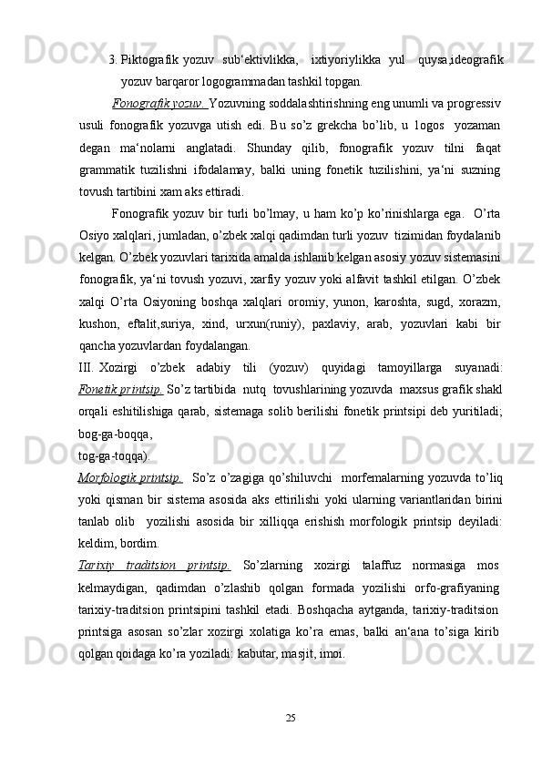 3. Piktografik yozuv   sub‘ektivlikka,     ixtiyoriylikka   yul     quysa,ideografik
yozuv barqaror logogrammadan tashkil topgan.
Fonografik yozuv.  Yozuvning soddalashtirishning eng unumli va progressiv
usuli   fonografik   yozuvga   utish   edi.   Bu   so’z   grekcha   bo’lib,   u   1ogos     yozaman
degan   ma‘nolarni   anglatadi.   Shunday   qilib,   fonografik   yozuv   tilni   faqat
grammatik   tuzilishni   ifodalamay,   balki   uning   fonetik   tuzilishini,   ya‘ni   suzning
tovush tartibini xam aks ettiradi.
Fonografik yozuv bir turli  bo’lmay, u ham  ko’p ko’rinishlarga ega.   O’rta
Osiyo xalqlari, jumladan, o’zbek xalqi qadimdan turli yozuv  tizimidan foydalanib
kelgan. O’zbek yozuvlari tarixida amalda ishlanib kelgan asosiy yozuv sistemasini
fonografik, ya‘ni tovush yozuvi, xarfiy yozuv yoki alfavit tashkil etilgan. O’zbek
xalqi   O’rta   Osiyoning   boshqa   xalqlari   oromiy,   yunon,   karoshta,   sugd,   xorazm,
kushon,   eftalit,suriya,   xind,   urxun(runiy),   paxlaviy,   arab,   yozuvlari   kabi   bir
qancha yozuvlardan foydalangan.  
III . Xozirgi   o’zbek   adabiy   tili   (yozuv)   quyidagi   tamoyillarga   suyanadi:
Fonetik printsip.   So’z tartibida  nutq  tovushlarining yozuvda  maxsus grafik shakl
orqali eshitilishiga qarab, sistemaga solib berilishi fonetik printsipi deb yuritiladi;
bog-ga-boqqa,  
tog-ga-toqqa).
Morfologik   printsip.     So’z  o’zagiga  qo’shiluvchi    morfemalarning  yozuvda   to’liq
yoki   qisman   bir   sistema   asosida   aks   ettirilishi   yoki   ularning   variantlaridan   birini
tanlab   olib     yozilishi   asosida   bir   xilliqqa   erishish   morfologik   printsip   deyiladi:
keldim, bordim.
Tarixiy   traditsion   printsip.   So’zlarning   xozirgi   talaffuz   normasiga   mos
kelmaydigan,   qadimdan   o’zlashib   qolgan   formada   yozilishi   orfo-grafiyaning
tarixiy-traditsion   printsipini   tashkil   etadi.   Boshqacha   aytganda,   tarixiy-traditsion
printsiga   asosan   so’zlar   xozirgi   xolatiga   ko’ra   emas,   balki   an‘ana   to’siga   kirib
qolgan qoidaga ko’ra yoziladi: kabutar, masjit, imoi.
25 
