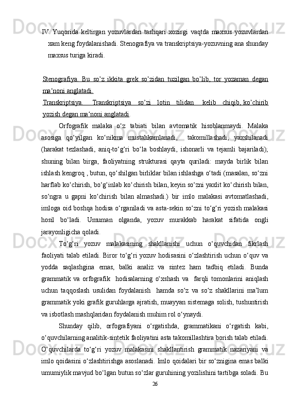 IV . Yuqorida   keltirgan   yozuvlardan   tashqari   xozirgi   vaqtda   maxsus   yozuvlardan
xam keng foydalanishadi. Stenografiya va transkriptsiya-yozuvning ana shunday
maxsus turiga kiradi.
Stenografiya.   Bu   so’z   ikkita   grek   so’zidan   tuzilgan   bo’lib,   tor   yozaman   degan
ma‘noni anglatadi.
Transkriptsiya.       Transkriptsiya     so’zi     lotin     tilidan       kelib     chiqib, ko’chirib
yozish degan ma‘noni anglatadi .
Orfografik   malaka   o‘z   tabiati   bilan   avtomatik   hisoblanmaydi.   Malaka
asosiga   qo‘yilgan   ko‘nikma   mustahkamlanadi,     takomillashadi,   yaxshilanadi
(harakat   tezlashadi,   aniq-to‘g‘ri   bo‘la   boshlaydi,   ishonarli   va   tejamli   bajariladi);
shuning   bilan   birga,   faoliyatning   strukturasi   qayta   quriladi:   mayda   birlik   bilan
ishlash kengroq , butun, qo‘shilgan birliklar bilan ishlashga o‘tadi (masalan, so‘zni
harflab ko‘chirish, bo‘g‘inlab ko‘chirish bilan, keyin so‘zni yaxlit ko‘chirish bilan,
so‘ngra   u   gapni   ko‘chirish   bilan   almashadi.)   bir   imlo   malakasi   avtomatlashadi,
imloga oid boshqa hodisa o‘rganiladi va asta-sekin so‘zni to‘g‘ri yozish malakasi
hosil   bo‘ladi.   Umuman   olganda,   yozuv   murakkab   harakat   sifatida   ongli
jarayonligicha qoladi.
To‘g‘ri   yozuv   malakasining   shakllanishi   uchun   o‘quvchidan   fikrlash
faoliyati   talab  etiladi.  Biror  to‘g‘ri  yozuv  hodisasini  o‘zlashtirish  uchun  o‘quv  va
yodda   saqlashgina   emas,   balki   analiz   va   sintez   ham   tadbiq   etiladi.   Bunda
grammatik   va   orfografik     hodisalarning   o‘xshash   va     farqli   tomonlarini   aniqlash
uchun   taqqoslash   usulidan   foydalanish     hamda   so‘z   va   so‘z   shakllarini   ma’lum
grammatik yoki grafik guruhlarga ajratish, muayyan sistemaga solish, tushuntirish
va isbotlash mashqlaridan foydalanish muhim rol o‘ynaydi. 
Shunday   qilib,   orfografiyani   o‘rgatishda,   grammatikani   o‘rgatish   kabi,
o‘quvchilarning analitik-sintetik faoliyatini asta takomillashtira borish talab etiladi.
O‘quvchilarda   to‘g‘ri   yozuv   malakasini   shakllantirish   grammatik   nazariyani   va
imlo qoidasini o‘zlashtirishga asoslanadi. Imlo qoidalari bir so‘znigina emas balki
umumiylik mavjud bo‘lgan butun so‘zlar guruhining yozilishini tartibga soladi. Bu
26 