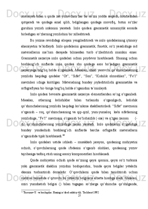 xususiyati bilan u qoida xat yozuvchini har bir so‘zni yodda saqlash, xotirlashdan
qutqaradi   va   qoidaga   amal   qilib,   belgilangan   qoidaga   muvofiq,   butun   so‘zlar
guruhini   yozish   imkonini   yaratadi.   Imlo   qoidasi   grammatik   umumiylik   asosida
birlashgan so‘zlarning yozilishini bir xillashtiradi. 
Bu yozma ravishdagi aloqani yengilashtiradi va imlo qoidalarining ijtimoiy
ahamiyatini  ta’kidlaydi. Imlo qoidalarini  grammatik,  fonetik,  so‘z yasalishiga  oid
materiallarini   ma’lum   darajada   bilmasdan   turib   o‘zlashtirish   mumkin   emas.
Grammatik   nazariya   imlo   qoidalari   uchun   poydevor   hisoblanadi.   Shuning   uchun
boshlang‘ich   sinflarda   imlo   qoidasi   shu   qoidaga   asos   bo‘ladigan   grammatik
nazariyaga   bog‘liq   holda   o‘rganiladi.   Masalan,   shakl   yasovchi   qo‘shimchalarning
yozilishi   haqidagi   qoidalar   “Ot”,   “Sifat”,   “Son”,   “Kishilik   olmoshlari”,   “Fe’l”
mavzulari   ichiga   kiritilgan.   Materialning   bunday   joylashtirilishi   grammatika   va
orfografiyani bir-biriga bog‘liq holda o‘rganishni ta’minlaydi. 
Imlo qoidasi bevosita grammatik nazariya elementlaridan so‘ng o‘rganiladi.
Masalan,   otlarning   kelishiklar   bilan   turlanishi   o‘rganilgach,   kelishik
qo‘shimchalarining yozilishi haqidagi ko‘nikma shakllantiriladi. “Sifat” mavzusini
o‘rganish   –   roq,   qo‘shimchasining   va   qip-qizil,   yum-yumaloq     kabi   sifatlarning
yozilishiga, “Fe’l” mavzusini o‘rganish bo‘lishsizlik (-ma) va o‘tgan zamon           (-
di)   qo‘shimchalarining   yozilishiga   zamin   yaratadi.   Imlo   qoidalarini   o‘rgatishga
bunday   yondashish   boshlang‘ich   sinflarda   barcha   orfografik   materiallarni
o‘rganishda tipik hisoblanadi. 10
                                                      
Imlo   qoidalari   ustida   ishlash   –   murakkab   jarayon,   qoidaning   mohiyatini
ochish,   o‘quvchilarning   qoida   ifodasini   o‘rganib   olishlari,   qoidaning   yozuv
tajribasiga tadbiq etish uning asosiy komponentlari hisoblanadi.
Qoida   mohiyatini   ochish   qoida   so‘zning   qaysi   qismini,   qaysi   so‘z   turkumi
yoki   grammatik   shaklini   yozishni   boshqarishni,   bunda   qaysi   belgilar   yetakchi
ekanini   tushuntirish   demakdir.   O‘quvchilarni   qoida   bilan   tanishtirish   uchun
material tanlashda o‘qituvchi bu yetakchi belgilarni albatta hisobga oladi. Masalan,
oxiri   yumshatish   belgisi   ()   bilan   tugagan   so‘zlarga   qo‘shimcha   qo‘shilganda,
10
  Tursunov U. va boshqalar. Hozirgi o zbek adabiy tili. Toshkent 1992ʻ
27 