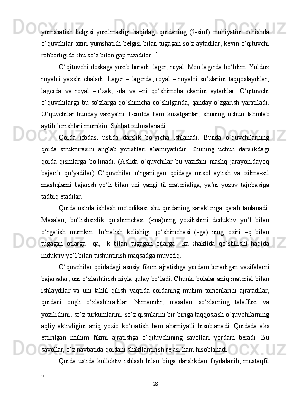 yumshatish   belgisi   yozilmasligi   haqidagi   qoidaning   (2-sinf)   mohiyatini   ochishda
o‘quvchilar oxiri yumshatish belgisi bilan tugagan so‘z aytadilar, keyin o‘qituvchi
rahbarligida shu so‘z bilan gap tuzadilar.  11
O‘qituvchi doskaga yozib boradi: lager, royal. Men lagerda bo‘ldim. Yulduz
royalni   yaxshi   chaladi.   Lager   –   lagerda,   royal   –   royalni   so‘zlarini   taqqoslaydilar;
lagerda   va   royal   –o‘zak,   -da   va   –ni   qo‘shimcha   ekanini   aytadilar.   O‘qituvchi
o‘quvchilarga  bu so‘zlarga  qo‘shimcha   qo‘shilganda,  qanday  o‘zgarish  yaratiladi.
O‘quvchilar   bunday   vaziyatni   1-sinfda   ham   kuzatganlar,   shuning   uchun   fahmlab
aytib berishlari mumkin. Suhbat xulosalanadi.
Qoida   ifodasi   ustida   darslik   bo‘yicha   ishlanadi.   Bunda   o‘quvchilarning
qoida   strukturasini   anglab   yetishlari   ahamiyatlidir.   Shuning   uchun   darslikdagi
qoida   qismlarga   bo‘linadi.   (Aslida   o‘quvchilar   bu   vazifani   mashq   jarayonidayoq
bajarib   qo‘yadilar)   O‘quvchilar   o‘rganilgan   qoidaga   misol   aytish   va   xilma-xil
mashqlarni   bajarish   yo‘li   bilan   uni   yangi   til   materialiga,   ya’ni   yozuv   tajribasiga
tadbiq etadilar.
Qoida ustida ishlash  metodikasi  shu qoidaning xarakteriga qarab tanlanadi.
Masalan,   bo‘lishsizlik   qo‘shimchasi   (-ma)ning   yozilishini   deduktiv   yo‘l   bilan
o‘rgatish   mumkin.   Jo‘nalish   kelishigi   qo‘shimchasi   (-ga)   ning   oxiri   –q   bilan
tugagan   otlarga   –qa,   -k   bilan   tugagan   otlarga   –ka   shaklida   qo‘shilishi   haqida
induktiv yo‘l bilan tushuntirish maqsadga muvofiq.
O‘quvchilar qoidadagi asosiy fikrni ajratishga yordam beradigan vazifalarni
bajarsalar, uni o‘zlashtirish xiyla qulay bo‘ladi. Chunki bolalar aniq material bilan
ishlaydilar   va   uni   tahlil   qilish   vaqtida   qoidaning   muhim   tomonlarini   ajratadilar,
qoidani   ongli   o‘zlashtiradilar.   Nimanidir,   masalan,   so‘zlarning   talaffuzi   va
yozilishini, so‘z turkumlarini, so‘z qismlarini bir-biriga taqqoslash o‘quvchilarning
aqliy   aktivligini   aniq   yozib   ko‘rsatish   ham   ahamiyatli   hisoblanadi.   Qoidada   aks
ettirilgan   muhim   fikrni   ajratishga   o‘qituvchining   savollari   yordam   beradi.   Bu
savollar, o‘z navbatida qoidani shakllantirish rejasi ham hisoblanadi.
Qoida   ustida   kollektiv   ishlash   bilan   birga   darslikdan   foydalanib,   mustaqfil
11
28 