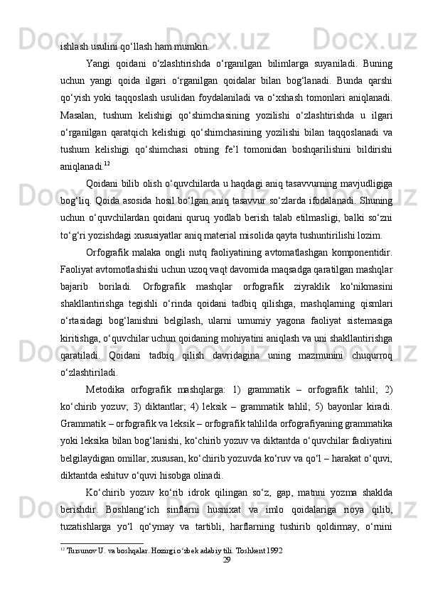 ishlash usulini qo‘llash ham mumkin.
Yangi   qoidani   o‘zlashtirishda   o‘rganilgan   bilimlarga   suyaniladi.   Buning
uchun   yangi   qoida   ilgari   o‘rganilgan   qoidalar   bilan   bog‘lanadi.   Bunda   qarshi
qo‘yish   yoki   taqqoslash   usulidan   foydalaniladi   va   o‘xshash   tomonlari   aniqlanadi.
Masalan,   tushum   kelishigi   qo‘shimchasining   yozilishi   o‘zlashtirishda   u   ilgari
o‘rganilgan   qaratqich   kelishigi   qo‘shimchasining   yozilishi   bilan   taqqoslanadi   va
tushum   kelishigi   qo‘shimchasi   otning   fe’l   tomonidan   boshqarilishini   bildirishi
aniqlanadi. 12
Qoidani bilib olish o‘quvchilarda u haqdagi aniq tasavvurning mavjudligiga
bog‘liq. Qoida asosida  hosil bo‘lgan aniq tasavvur so‘zlarda ifodalanadi. Shuning
uchun   o‘quvchilardan   qoidani   quruq   yodlab   berish   talab   etilmasligi,   balki   so‘zni
to‘g‘ri yozishdagi xususiyatlar aniq material misolida qayta tushuntirilishi lozim.
Orfografik   malaka   ongli   nutq   faoliyatining   avtomatlashgan   komponentidir.
Faoliyat avtomotlashishi uchun uzoq vaqt davomida maqsadga qaratilgan mashqlar
bajarib   boriladi.   Orfografik   mashqlar   orfografik   ziyraklik   ko‘nikmasini
shakllantirishga   tegishli   o‘rinda   qoidani   tadbiq   qilishga,   mashqlarning   qismlari
o‘rtasidagi   bog‘lanishni   belgilash,   ularni   umumiy   yagona   faoliyat   sistemasiga
kiritishga, o‘quvchilar uchun qoidaning mohiyatini aniqlash va uni shakllantirishga
qaratiladi.   Qoidani   tadbiq   qilish   davridagina   uning   mazmunini   chuqurroq
o‘zlashtiriladi.
Metodika   orfografik   mashqlarga:   1)   grammatik   –   orfografik   tahlil;   2)
ko‘chirib   yozuv;   3)   diktantlar;   4)   leksik   –   grammatik   tahlil;   5)   bayonlar   kiradi.
Grammatik – orfografik va leksik – orfografik tahlilda orfografiyaning grammatika
yoki leksika bilan bog‘lanishi, ko‘chirib yozuv va diktantda o‘quvchilar faoliyatini
belgilaydigan omillar, xususan, ko‘chirib yozuvda ko‘ruv va qo‘l – harakat o‘quvi,
diktantda eshituv o‘quvi hisobga olinadi.
Ko‘chirib   yozuv   ko‘rib   idrok   qilingan   so‘z,   gap,   matnni   yozma   shaklda
berishdir.   Boshlang‘ich   sinflarni   husnixat   va   imlo   qoidalariga   rioya   qilib,
tuzatishlarga   yo‘l   qo‘ymay   va   tartibli,   harflarning   tushirib   qoldirmay,   o‘rnini
12
  Tursunov U. va boshqalar. Hozirgi o zbek adabiy tili. Toshkent 1992ʻ
29 