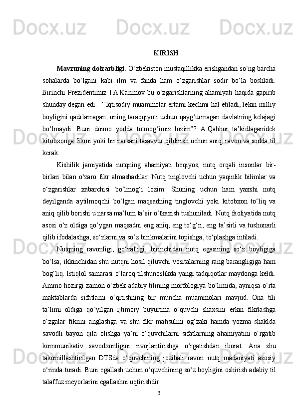 KIRISH
Mavzuning dolzarbligi . O‘zbekiston mustaqillikka erishgandan so‘ng barcha
sohalarda   bo‘lgani   kabi   ilm   va   fanda   ham   o‘zgarishlar   sodir   bo‘la   boshladi.
Birinchi  Prezidentimiz I.A.Karimov bu  o‘zgarishlarning  ahamiyati  haqida  gapirib
shunday degan edi. –“Iqtisodiy muammolar ertami kechmi hal etiladi, lekin milliy
boyligini qadrlamagan, uning taraqqiyoti uchun qayg‘urmagan davlatning kelajagi
bo‘lmaydi.   Buni   doimo   yodda   tutmog‘imiz   lozim”?   A.Qahhor   ta’kidlaganidek
kitobxonga fikrni yoki bir narsani tasavvur qildirish uchun aniq, ravon va sodda til
kerak.
Kishilik   jamiyatida   nutqning   ahamiyati   beqiyos,   nutq   orqali   insonlar   bir-
birlari   bilan   o‘zaro   fikr   almashadilar.   Nutq   tinglovchi   uchun   yaqinlik   bilimlar   va
o‘zgarishlar   xabarchisi   bo‘lmog‘i   lozim.   Shuning   uchun   ham   yaxshi   nutq
deyilganda   aytilmoqchi   bo‘lgan   maqsadning   tinglovchi   yoki   kitobxon   to‘liq   va
aniq qilib borishi u narsa ma’lum ta’sir o‘tkazish tushuniladi. Nutq faoliyatida nutq
asosi o‘z oldiga qo‘ygan maqsadni eng aniq, eng to‘g‘ri, eng ta’sirli va tushunarli
qilib ifodalashga, so‘zlarni va so‘z birikmalarini topishga, to‘plashga   intiladi.
Nutqning   ravonligi,   go‘zalligi,   birinchidan   nutq   egasining   so‘z   boyligiga
bo‘lsa, ikkinchidan shu nutqni  hosil  qiluvchi vositalarning rang barangligiga ham
bog‘liq. Istiqlol samarasi o‘laroq tilshunoslikda yangi tadqiqotlar maydonga keldi.
Ammo hozirgi zamon o‘zbek adabiy tilining morfologiya bo‘limida, ayniqsa o‘rta
maktablarda   sifatlarni   o‘qitishning   bir   muncha   muammolari   mavjud.   Ona   tili
ta’limi   oldiga   qo‘yilgan   ijtimoiy   buyurtma   o‘quvchi   shaxsini   erkin   fikrlashga
o‘zgalar   fikrini   anglashga   va   shu   fikr   mahsulini   og‘zaki   hamda   yozma   shaklda
savodli   bayon   qila   olishga   ya’ni   o‘quvchilarni   sifatlarning   ahamiyatini   o‘rgatib
kommunikativ   savodxonligini   rivojlantirishga   o‘rgatishdan   iborat.   Ana   shu
takomillashtirilgan   DTSda   o‘quvchining   jozibali   ravon   nutq   madaniyati   asosiy
o‘rinda turadi. Buni egallash uchun o‘quvchining so‘z boyligini oshirish adabiy til
talaffuz meyorlarini egallashni uqtirishdir.
3 