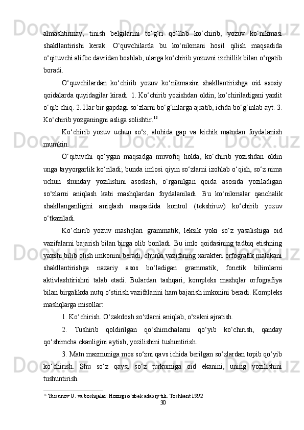 almashtirmay,   tinish   belgilarini   to‘g‘ri   qo‘llab   ko‘chirib,   yozuv   ko‘nikmasi
shakllantirishi   kerak.   O‘quvchilarda   bu   ko‘nikmani   hosil   qilish   maqsadida
o‘qituvchi alifbe davridan boshlab, ularga ko‘chirib yozuvni izchillik bilan o‘rgatib
boradi.
O‘quvchilardan   ko‘chirib   yozuv   ko‘nikmasini   shakllantirishga   oid   asosiy
qoidalarda quyidagilar kiradi: 1. Ko‘chirib yozishdan oldin, ko‘chiriladigani yaxlit
o‘qib chiq. 2. Har bir gapdagi so‘zlarni bo‘g‘inlarga ajratib, ichda bo‘g‘inlab ayt. 3.
Ko‘chirib yozganingni asliga solishtir. 13
Ko‘chirib   yozuv   uchun   so‘z,   alohida   gap   va   kichik   matndan   foydalanish
mumkin.
O‘qituvchi   qo‘ygan   maqsadga   muvofiq   holda,   ko‘chirib   yozishdan   oldin
unga tayyorgarlik ko‘riladi; bunda imlosi qiyin so‘zlarni izohlab o‘qish, so‘z nima
uchun   shunday   yozilishini   asoslash,   o‘rganilgan   qoida   asosida   yoziladigan
so‘zlarni   aniqlash   kabi   mashqlardan   foydalaniladi.   Bu   ko‘nikmalar   qanchalik
shakllanganligini   aniqlash   maqsadida   kontrol   (tekshiruv)   ko‘chirib   yozuv
o‘tkaziladi.
Ko‘chirib   yozuv   mashqlari   grammatik,   leksik   yoki   so‘z   yasalishiga   oid
vazifalarni bajarish bilan birga olib boriladi. Bu imlo qoidasining tadbiq etishning
yaxshi bilib olish imkonini beradi, chunki vazifaning xarakteri orfografik malakani
shakllantirishga   nazariy   asos   bo‘ladigan   grammatik,   fonetik   bilimlarni
aktivlashtirishni   talab   etadi.   Bulardan   tashqari,   kompleks   mashqlar   orfografiya
bilan birgalikda nutq o‘stirish vazifalarini ham bajarish imkonini beradi. Kompleks
mashqlarga misollar: 
1. Ko‘chirish. O‘zakdosh so‘zlarni aniqlab, o‘zakni ajratish.
2.   Tushirib   qoldirilgan   qo‘shimchalarni   qo‘yib   ko‘chirish,   qanday
qo‘shimcha ekanligini aytish; yozilishini tushuntirish.
3. Matn mazmuniga mos so‘zni qavs ichida berilgan so‘zlardan topib qo‘yib
ko‘chirish.   Shu   so‘z   qaysi   so‘z   turkumiga   oid   ekanini,   uning   yozilishini
tushuntirish.
13
  Tursunov U. va boshqalar. Hozirgi o zbek adabiy tili. Toshkent 1992ʻ
30 
