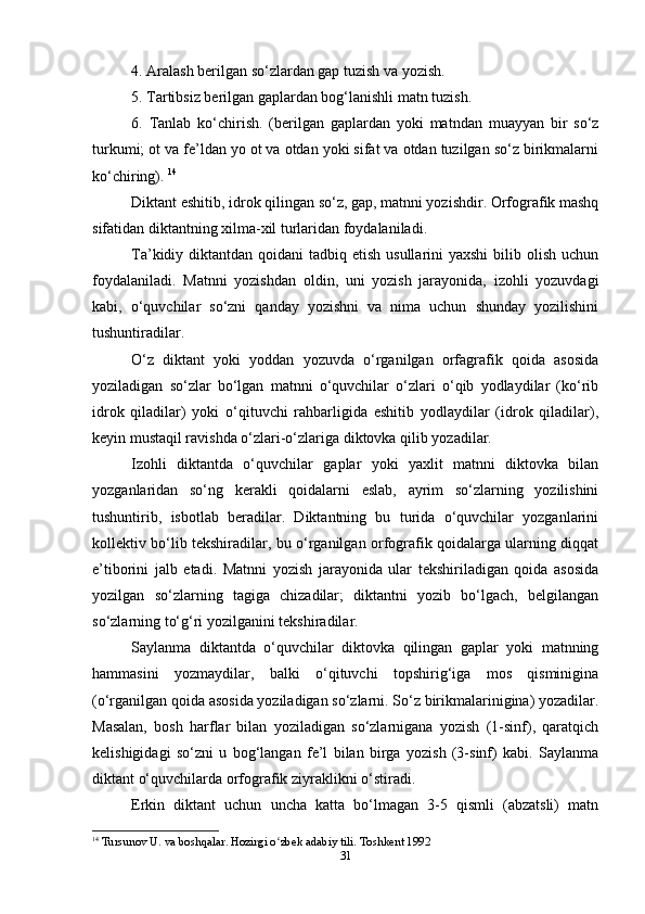 4. Aralash berilgan so‘zlardan gap tuzish va yozish.
5. Tartibsiz berilgan gaplardan bog‘lanishli matn tuzish.
6.   Tanlab   ko‘chirish.   (berilgan   gaplardan   yoki   matndan   muayyan   bir   so‘z
turkumi; ot va fe’ldan yo ot va otdan yoki sifat va otdan tuzilgan so‘z birikmalarni
ko‘chiring).  14
Diktant eshitib, idrok qilingan so‘z, gap, matnni yozishdir. Orfografik mashq
sifatidan diktantning xilma-xil turlaridan foydalaniladi. 
Ta’kidiy diktantdan qoidani  tadbiq etish usullarini  yaxshi  bilib olish uchun
foydalaniladi.   Matnni   yozishdan   oldin,   uni   yozish   jarayonida,   izohli   yozuvdagi
kabi,   o‘quvchilar   so‘zni   qanday   yozishni   va   nima   uchun   shunday   yozilishini
tushuntiradilar.
O‘z   diktant   yoki   yoddan   yozuvda   o‘rganilgan   orfagrafik   qoida   asosida
yoziladigan   so‘zlar   bo‘lgan   matnni   o‘quvchilar   o‘zlari   o‘qib   yodlaydilar   (ko‘rib
idrok   qiladilar)   yoki   o‘qituvchi   rahbarligida   eshitib   yodlaydilar   (idrok   qiladilar),
keyin mustaqil ravishda o‘zlari-o‘zlariga diktovka qilib yozadilar.
Izohli   diktantda   o‘quvchilar   gaplar   yoki   yaxlit   matnni   diktovka   bilan
yozganlaridan   so‘ng   kerakli   qoidalarni   eslab,   ayrim   so‘zlarning   yozilishini
tushuntirib,   isbotlab   beradilar.   Diktantning   bu   turida   o‘quvchilar   yozganlarini
kollektiv bo‘lib tekshiradilar, bu o‘rganilgan orfografik qoidalarga ularning diqqat
e’tiborini   jalb   etadi.   Matnni   yozish   jarayonida   ular   tekshiriladigan   qoida   asosida
yozilgan   so‘zlarning   tagiga   chizadilar;   diktantni   yozib   bo‘lgach,   belgilangan
so‘zlarning to‘g‘ri yozilganini tekshiradilar.
Saylanma   diktantda   o‘quvchilar   diktovka   qilingan   gaplar   yoki   matnning
hammasini   yozmaydilar,   balki   o‘qituvchi   topshirig‘iga   mos   qisminigina
(o‘rganilgan qoida asosida yoziladigan so‘zlarni. So‘z birikmalarinigina) yozadilar.
Masalan,   bosh   harflar   bilan   yoziladigan   so‘zlarnigana   yozish   (1-sinf),   qaratqich
kelishigidagi   so‘zni   u   bog‘langan   fe’l   bilan   birga   yozish   (3-sinf)   kabi.   Saylanma
diktant o‘quvchilarda orfografik ziyraklikni o‘stiradi.
Erkin   diktant   uchun   uncha   katta   bo‘lmagan   3-5   qismli   (abzatsli)   matn
14
  Tursunov U. va boshqalar. Hozirgi o zbek adabiy tili. Toshkent 1992ʻ
31 
