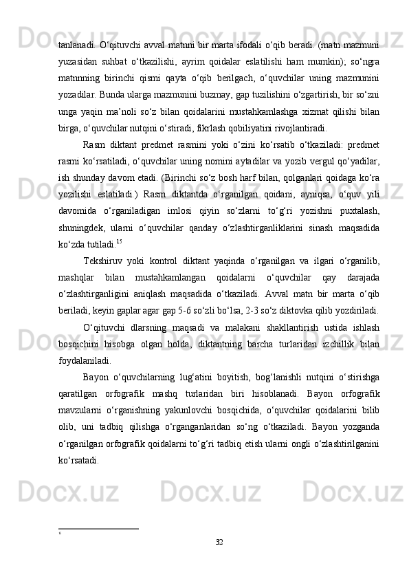 tanlanadi. O‘qituvchi avval matnni bir marta ifodali o‘qib beradi. (matn mazmuni
yuzasidan   suhbat   o‘tkazilishi,   ayrim   qoidalar   eslatilishi   ham   mumkin);   so‘ngra
matnnning   birinchi   qismi   qayta   o‘qib   berilgach,   o‘quvchilar   uning   mazmunini
yozadilar. Bunda ularga mazmunini buzmay, gap tuzilishini o‘zgartirish, bir so‘zni
unga   yaqin   ma’noli   so‘z   bilan   qoidalarini   mustahkamlashga   xizmat   qilishi   bilan
birga, o‘quvchilar nutqini o‘stiradi, fikrlash qobiliyatini rivojlantiradi.
Rasm   diktant   predmet   rasmini   yoki   o‘zini   ko‘rsatib   o‘tkaziladi:   predmet
rasmi ko‘rsatiladi, o‘quvchilar uning nomini aytadilar  va yozib vergul  qo‘yadilar,
ish shunday davom etadi. (Birinchi so‘z bosh harf bilan, qolganlari qoidaga ko‘ra
yozilishi   eslatiladi.)   Rasm   diktantda   o‘rganilgan   qoidani,   ayniqsa,   o‘quv   yili
davomida   o‘rganiladigan   imlosi   qiyin   so‘zlarni   to‘g‘ri   yozishni   puxtalash,
shuningdek,   ularni   o‘quvchilar   qanday   o‘zlashtirganliklarini   sinash   maqsadida
ko‘zda tutiladi. 15
Tekshiruv   yoki   kontrol   diktant   yaqinda   o‘rganilgan   va   ilgari   o‘rganilib,
mashqlar   bilan   mustahkamlangan   qoidalarni   o‘quvchilar   qay   darajada
o‘zlashtirganligini   aniqlash   maqsadida   o‘tkaziladi.   Avval   matn   bir   marta   o‘qib
beriladi, keyin gaplar agar gap 5-6 so‘zli bo‘lsa, 2-3 so‘z diktovka qilib yozdiriladi.
O‘qituvchi   dlarsning   maqsadi   va   malakani   shakllantirish   ustida   ishlash
bosqichini   hisobga   olgan   holda,   diktantning   barcha   turlaridan   izchillik   bilan
foydalaniladi.
Bayon   o‘quvchilarning   lug‘atini   boyitish,   bog‘lanishli   nutqini   o‘stirishga
qaratilgan   orfografik   mashq   turlaridan   biri   hisoblanadi.   Bayon   orfografik
mavzularni   o‘rganishning   yakunlovchi   bosqichida,   o‘quvchilar   qoidalarini   bilib
olib,   uni   tadbiq   qilishga   o‘rganganlaridan   so‘ng   o‘tkaziladi.   Bayon   yozganda
o‘rganilgan orfografik qoidalarni to‘g‘ri tadbiq etish ularni ongli o‘zlashtirilganini
ko‘rsatadi.
15
32 