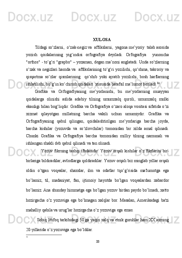 XULOSA
Tildagi so‘zlarni,  o‘zak-negiz va  affikslarni,  yagona me’yoriy  talab asosida
yozish   qoidalarining   yig‘indisi   orfografiya   deyiladi.   Orfografiya     yunoncha
"orthos" - to‘g‘ri "grapbo" – yozaman, degan ma’noni anglatadi. Unda so‘zlarning
o‘zak va negizlari hamda va   affikslarining to‘g‘ri yozilishi, qo‘shma, takroriy va
qisqartma   so‘zlar   qismlarining     qo‘shib   yoki   ajratib   yozilishi,   bosh   harflarning
ishlatilishi, bo‘g‘in ko‘chirish qoidalari  xususida batafsil ma’lumot beriladi. 16
Grafika   va   Orfografiyaning   me’yorlanishi,   bu   me’yorlarning   muayyan
qoidalarga   olinishi   aslida   adabiy   tilning   umumxalq   quroli,   umumxalq   mulki
ekanligi bilan bog‘liqdir. Grafika va Orfografiya o zaro aloqa vositasi sifatida o ziʻ ʻ
xizmat   qilayotgan   millatning   barcha   vakili   uchun   umumiydir.   Grafika   va
Orfografiyaning   qabul   qilingan,   qoidalashtirilgan   me’yorlariga   barcha   joyda,
barcha   kishilar   (yozuvda   va   so zlovchilar)   tomonidan   bir   xilda   amal   qilinadi.	
ʻ
Chunki   Grafika   va   Orfografiya   barcha   tomonidan   milliy   tilning   namunali   va
ishlangan shakli deb qabul qilinadi va tan olinadi.
                    Yozuv  fikrning tashqi  ifodasidir. Yozuv  orqali   kishilar  o’z  fikrlarini   bir-
birlariga bildiradilar, avlodlarga qoldiradilar. Yozuv orqali biz minglab yillar orqali
oldin   o’tgan   voqеalar,   shaxslar,   ilm   va   odatlar   tqo’g’risida   ma'lumotga   ega
bo’lamiz,   til,   madaniyat,   fan,   ijtimoiy   hayotda   bo’lgan   voqеalardan   xabardor
bo’lamiz. Ana shunday himmatga ega bo’lgan yozuv birdan paydo bo’lmadi, xatto
hozirgacha   o’z   yozuviga   ega   bo’lmagan   xalqlar   bor.   Masalan,   Amеrikadagi   ba'zi
mahalliy qabila va urug’lar hozirgacha o’z yozuviga ega emas. 
Sobiq Ittifoq tarkibidagi 50 ga yaqin xalq va etnik guruhlar ham XX asrning
20-yillarida o’z yozuviga ega bo’ldilar.
16
33 