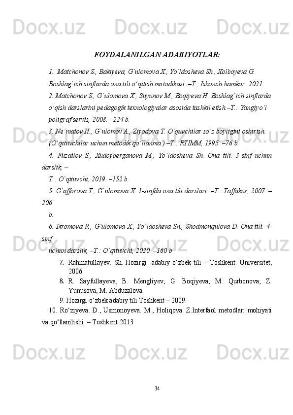 FOYDALANILGAN  ADABIYOTLAR:
  
1. Matchonov S., Bakiyeva, G`ulomova X., Yo`ldosheva Sh., Xolboyeva G.
Boshlag`ich sinflarda ona tili o’qitish metodikasi. –T., Ishonch hamkor. 2021.
2. Matchonov S., G`ulomova X., Suyunov M., Boqiyeva H. Boshlag`ich sinflarda
o’qish darslarini pedagogik texnologiyalar asosida tashkil etish.–T.: Yangiyo’l
poligraf servis, 2008. –224 b.
3. Ne’matov H., G`ulomov A., Ziyodova T. O’quvchilar so’z boyligini oshirish.
(O’qituvchilar uchun metodik qo’llanma.) –T.: RTIMM, 1995. –76 b.
4.   Fuzailov   S.,   Xudoyberganova   M.,   Yo`ldosheva   Sh.   Ona   tili.   3-sinf   uchun
darslik, –
T.: O`qituvchi, 2019. –152 b.
5. G`afforova T., G`ulomova X. 1-sinfda ona tili darslari. –T.: Taffakur, 2007. –
206
b.
6. Ikromova R., G`ulomova X., Yo`ldosheva Sh., Shodmonqulova D. Ona tili. 4-
sinf
uchun darslik, –T.: O`qituvchi, 2020. –160 b
7. Rahmatullayev.   Sh.  Hozirgi    adabiy  o‘zbek  tili   –   Toshkent:   Universitet,
2006  
8. R.   Sayfullayeva,   B.   Mengliyev,   G.   Boqiyeva,   M.   Qurbonova,   Z.
Yunusova, M. Abduzalova 
9. Hozirgi o ‘ zbek adabiy tili Toshkent  –  2009. 
10.   Ro‘ziyeva.   D.,   Usmonoyeva.   M.,   Holiqova.   Z.Interfaol   metodlar:   mohiyati
va qo‘llanilishi. –  Toshkent 2013
34 