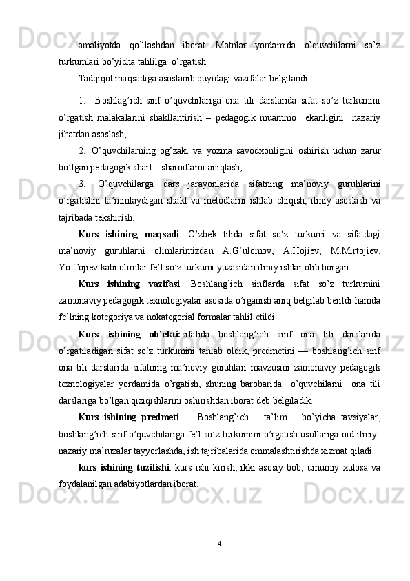 amaliyotda   qo’llashdan   iborat.   Matnlar   yordamida   o’quvchilarni   so’z
turkumlari bo’yicha tahlilga   o’rgatish.
Tadqiqot maqsadiga asoslanib quyidagi vazifalar belgilandi:
1. Boshlag’ich   sinf   o’quvchilariga   ona   tili   darslarida   sifat   so’z   turkumini
o’rgatish   malakalarini   shakllantirish   –   pedagogik   muammo     ekanligini     nazariy
jihatdan asoslash;
2. O’quvchilarning   og’zaki   va   yozma   savodxonligini   oshirish   uchun   zarur
bo’lgan pedagogik shart – sharoitlarni   aniqlash;
3. O’quvchilarga   dars   jarayonlarida   sifatning   ma’noviy   guruhlarini
o’rgatishni   ta’minlaydigan   shakl   va   metodlarni   ishlab   chiqish,   ilmiy   asoslash   va
tajribada   tekshirish.
Kurs   ishining   maqsadi .   O’zbek   tilida   sifat   so‘z   turkumi   va   sifatdagi
ma’noviy   guruhlarni   olimlarimizdan   A.G’ulomov,   A.Hojiev,   M.Mirtojiev,
Yo.Tojiev kabi olimlar fe’l so’z turkumi yuzasidan ilmiy ishlar olib borgan.
Kurs   ishining   vazifasi .   Boshlang’ich   sinflarda   sifat   so’z   turkumini
zamonaviy pedagogik texnologiyalar asosida o’rganish aniq belgilab berildi hamda
fe’lning kotegoriya va nokategorial formalar tahlil   etildi.
Kurs   ishining   ob’ekti: sifatida   boshlang’ich   sinf   ona   tili   darslarida
o’rgatiladigan   sifat   so’z   turkumini   tanlab   oldik,   predmetini   —   boshlang’ich   sinf
ona   tili   darslarida   sifatning   ma’noviy   guruhlari   mavzusini   zamonaviy   pedagogik
texnologiyalar   yordamida   o’rgatish,   shuning   barobarida     o’quvchilarni     ona   tili
darslariga bo’lgan qiziqishlarini oshirishdan iborat deb   belgiladik. 
Kurs   ishining   predmeti .       Boshlang’ich       ta’lim       bo’yicha   tavsiyalar,
boshlang’ich sinf o’quvchilariga fe’l so’z turkumini o’rgatish usullariga oid ilmiy-
nazariy ma’ruzalar tayyorlashda, ish tajribalarida ommalashtirishda xizmat qiladi.
kurs   ishining   tuzilishi .   kurs   ishi   kirish,   ikki   asosiy   bob,   umumiy   xulosa   va
foydalanilgan adabiyotlardan iborat.
4 