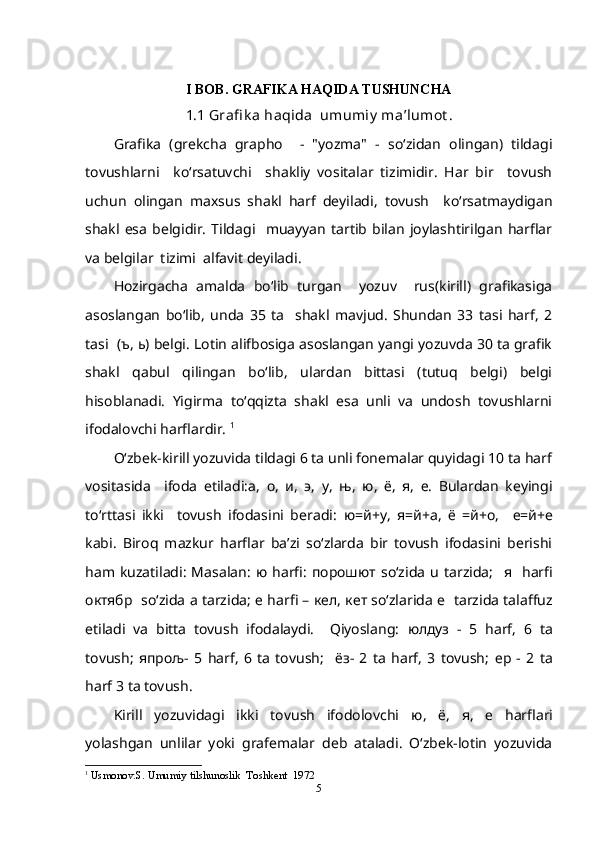 I BOB. GRAFIKA HAQIDA TUSHUNCHA
1.1 Grafi k a haqida  umumiy  ma’lumot .
Grafika   (grekcha   grapho     -   "yozma"   -   so‘zidan   olingan)   tildagi
tovushlarni     ko‘rsatuvchi     shakliy   vositalar   tizimidir.   Har   bir     tovush
uchun   olingan   maxsus   shakl   harf   deyiladi,   tovush     ko‘rsatmaydigan
shakl   esa   belgidir.   Tildagi     muayyan   tartib   bilan   joylashtirilgan   harflar
va belgilar  tizimi  alfavit deyiladi.
Hozirgacha   amalda   bo‘lib   turgan     yozuv     rus(kirill)   grafikasiga
asoslangan   bo‘lib,   unda   35   ta     shakl   mavjud.   Shundan   33   tasi   harf,   2
tasi  ( ъ ,  ь ) belgi. Lotin alifbosiga asoslangan yangi yozuvda 30 ta grafik
shakl   qabul   qilingan   bo‘lib,   ulardan   bittasi   (tutuq   belgi)   belgi
hisoblanadi.   Yigirma   to‘qqizta   shakl   esa   unli   va   undosh   tovushlarni
ifodalovchi harflardir.  1
O‘zbek-kirill yozuvida tildagi 6 ta unli fonemalar quyidagi 10 ta harf
vositasida     ifoda   etiladi: а ,   о ,   и ,   э ,   у ,   њ ,   ю ,   ё ,   я ,   е .   Bulardan   keyingi
to‘rttasi   ikki     tovush   ifodasini   beradi:   ю = й + у ,   я = й +a,   ё   = й +o,     е = й +e
kabi.   Biroq   mazkur   harflar   ba’zi   so‘zlarda   bir   tovush   ifodasini   berishi
ham  kuzatiladi:   Masalan:   ю   harfi:   порошют   so‘zida   u   tarzida;     я     harfi
октябр     so‘zida a tarzida;   е  harfi –  кел ,  кет  so‘zlarida   e    tarzida talaffuz
etiladi   va   bitta   tovush   ifodalaydi.     Qiyoslang:   юлдуз   -   5   harf,   6   ta
tovush;   япрољ -   5   harf,   6   ta   tovush;     ёз -   2   ta   harf,   3   tovush;   ер   -   2   ta
harf 3 ta tovush. 
Kirill   yozuvidagi   ikki   tovush   ifodolovchi   ю ,   ё ,   я ,   е   harflari
yolashgan   unlilar   yoki   grafemalar   deb   ataladi.   O‘zbek-lotin   yozuvida
1
  Usmonov.S. Umumiy tilshunoslik  Toshkent  1972
5 