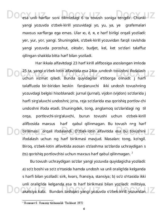 esa   unli   harflar   soni   tilimizdagi   6   ta   tovush   soniga   tengdir.   Chunki
yangi   yozuvda   o‘zbek-kirill   yozuvidagi   yo,   yu,   ya,   ye     grafemalari
maxsus   xarflarga   ega   emas.   Ular   ю ,   ё ,   я ,   е   harf   birligi   orqali   yoziladi:
yer, yur,  yor,  yangi . Shuningdek, o‘zbek-kirill yozuvidan  farqli ravishda
yangi   yozuvda   poroshut,   oktabr,   budjet,   kel,   ket   so‘zlari   talaffuz
qilingan shaklda bitta harf bilan yoziladi. 
       Har ikkala alfavitdagi 23 harf kirill alifbosiga asoslangan imloda
25 ta, yangi o‘zbek-lotin alfavitida esa 24ta   undosh tovushni ifodalash
uchun   xizmat   qiladi.   Bunda   quyidagilar   e’tiborga   olinadi:   j   harfi
talaffuzda   bir-biridan   keskin     farqlanuvchi     ikki   undosh   tovushning
yozuvdagi belgisi hisoblanadi:   jurnal (jurnal), vijdon (vijdon)   so‘zlarida   j
harfi sirg‘aluvchi undoshni;  jo‘ra, reja  so‘zlarida esa qorishiq portlov-chi
undoshni   ifoda   etadi.   Shuningdek,   tong,   anglamoq   so‘zlaridagi   ng     til
orqa,   portlovchi-sirg‘aluvchi,   burun   tovushi   uchun   o‘zbek-kirill
alifbosida   maxsus     harf     qabul   qilinmagan.   Bu   tovush   n+g   harf
birikmasi     orqali   ifodalandi.   O‘zbek-lotin   alfavitida   esa   bu   tovushini
ifodalash   uchun   ng   harf   birikmasi   mavjud.   Masalan:   tong,   ko‘ngil .
Biroq,  o‘zbek-lotin  alfavitida  asosan  o‘zlashma  so‘zlarda  uchraydigan   s
(ts)  qorishiq portlovchisi uchun maxsus harf qabul qilinmagan.  2
Bu tovush uchraydigan so‘zlar yangi yozuvda quyidagicha yoziladi:
a) so‘z boshi va so‘z o‘rtasida hamda undosh va unli oralig‘ida kelganda
s   harfi bilan yoziladi:   sirk, kvars, fransiya, stansiya ; b) so‘z o‘rtasida ikki
unli   oralig‘ida   kelganda   esa   ts   harf   birikmasi   bilan   yoziladi:   militsiya,
akatsiya   kabi.     Bundan   tashqari   yangi   yozuvda   o‘zbek-kirill   yozuvidan
2
  Usmonov.S. Umumiy tilshunoslik  Toshkent  1972
6 