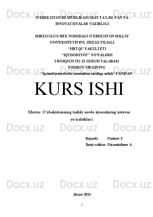 O‘ZBEKISTON RESPUBLIKASI OLIY TA’LIM, FAN VA
INNOVATSIYALAR VAZIRLIGI
MIRZO ULUG BEK NOMIDAGI O ZBEKISTON MILLIYʻ ʻ
UNIVERSITETINING JIZZ А X FILI А LI
 “SIRTQI” F А KULTETI
 “IQTISODIYOT” YO N	
ʻ А LISHI 
2-BOSQICH 551-22-GURUH TALABASI 
NOSIROV SIROJNING
“Iqtisodiyotni davlat tomonidan tartibga solish” F А NID А N
KURS ISHI
Mavzu:  O‘zbekistonning tashki savdo siyosatining ustuvor
yo‘nalishlari.
Bajardi:          Nosirov S
Ilmiy rahbar: Nizamitdinov A
Jizzax-2024
1