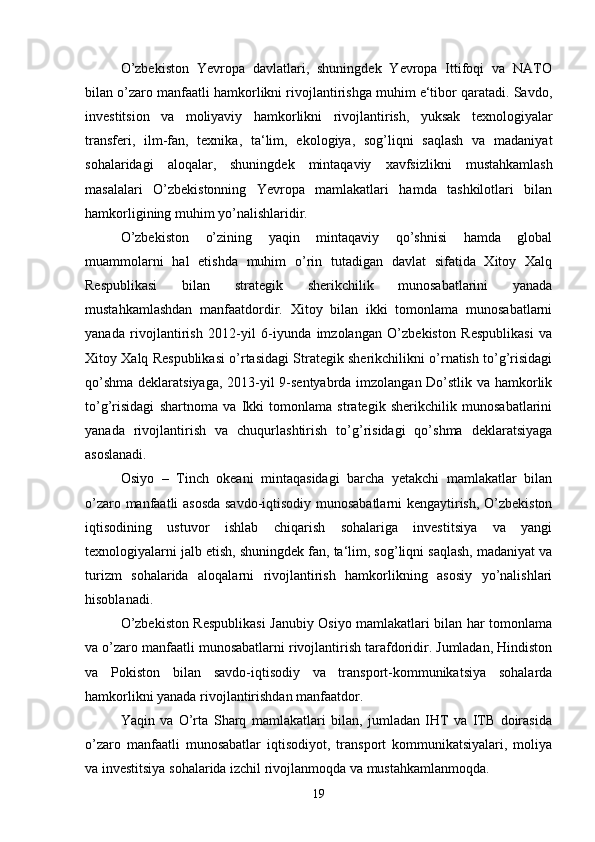 O’zbekiston   Yevropa   davlatlari,   shuningdek   Yevropa   Ittifoqi   va   NATO
bilan o’zaro manfaatli hamkorlikni rivojlantirishga muhim e‘tibor qaratadi. Savdo,
investitsion   va   moliyaviy   hamkorlikni   rivojlantirish,   yuksak   texnologiyalar
transferi,   ilm-fan,   texnika,   ta‘lim,   ekologiya,   sog’liqni   saqlash   va   madaniyat
sohalaridagi   aloqalar,   shuningdek   mintaqaviy   xavfsizlikni   mustahkamlash
masalalari   O’zbekistonning   Yevropa   mamlakatlari   hamda   tashkilotlari   bilan
hamkorligining muhim yo’nalishlaridir.
O’zbekiston   o’zining   yaqin   mintaqaviy   qo’shnisi   hamda   global
muammolarni   hal   etishda   muhim   o’rin   tutadigan   davlat   sifatida   Xitoy   Xalq
Respublikasi   bilan   strategik   sherikchilik   munosabatlarini   yanada
mustahkamlashdan   manfaatdordir.   Xitoy   bilan   ikki   tomonlama   munosabatlarni
yanada   rivojlantirish   2012-yil   6-iyunda   imzolangan   O’zbekiston   Respublikasi   va
Xitoy Xalq Respublikasi o’rtasidagi Strategik sherikchilikni o’rnatish to’g’risidagi
qo’shma deklaratsiyaga, 2013-yil 9-sentyabrda imzolangan Do’stlik va hamkorlik
to’g’risidagi   shartnoma   va   Ikki   tomonlama   strategik   sherikchilik   munosabatlarini
yanada   rivojlantirish   va   chuqurlashtirish   to’g’risidagi   qo’shma   deklaratsiyaga
asoslanadi. 
Osiyo   –   Tinch   okeani   mintaqasidagi   barcha   yetakchi   mamlakatlar   bilan
o’zaro manfaatli asosda savdo-iqtisodiy munosabatlarni kengaytirish, O’zbekiston
iqtisodining   ustuvor   ishlab   chiqarish   sohalariga   investitsiya   va   yangi
texnologiyalarni jalb etish, shuningdek fan, ta‘lim, sog’liqni saqlash, madaniyat va
turizm   sohalarida   aloqalarni   rivojlantirish   hamkorlikning   asosiy   yo’nalishlari
hisoblanadi.
O’zbekiston Respublikasi  Janubiy Osiyo mamlakatlari bilan har tomonlama
va o’zaro manfaatli munosabatlarni rivojlantirish tarafdoridir. Jumladan, Hindiston
va   Pokiston   bilan   savdo-iqtisodiy   va   transport-kommunikatsiya   sohalarda
hamkorlikni yanada rivojlantirishdan manfaatdor. 
Yaqin   va   O’rta   Sharq   mamlakatlari   bilan,   jumladan   IHT   va   ITB   doirasida
o’zaro   manfaatli   munosabatlar   iqtisodiyot,   transport   kommunikatsiyalari,   moliya
va investitsiya sohalarida izchil rivojlanmoqda va mustahkamlanmoqda.
19 