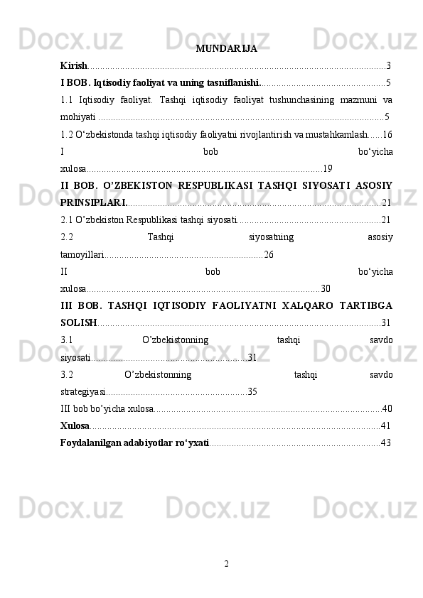 MUNDARIJA
Kirish ........................................................................................................................3
I BOB.   Iqtisodiy faoliyat va uning tasniflanishi. ..................................................5
1.1   Iqtisodiy   faoliyat.   Tashqi   iqtisodiy   faoliyat   tushunchasining   mazmuni   va
mohiyati ...................................................................................................................5
1.2 O‘zbekistonda tashqi iqtisodiy faoliyatni rivojlantirish va mustahkamlash......16
I   bob   bo‘yicha
xulosa...............................................................................................19
II   BOB.   O’ZBEKISTON   RESPUBLIKASI   TASHQI   SIYOSATI   ASOSIY
PRINSIPLARI. ......................................................................................................21
2.1 O’zbekiston Respublikasi tashqi siyosati..........................................................21
2.2   Tashqi   siyosatning   asosiy
tamoyillari................................................................26
II   bob   bo‘yicha
xulosa..............................................................................................30
III   BOB.   TASHQI   IQTISODIY   FAOLIYATNI   XALQARO   TARTIBGA
SOLISH ..................................................................................................................31
3.1   O’zbekistonning   tashqi   savdo
siyosati...............................................................31
3.2   O’zbekistonning     tashqi   savdo
strategiyasi.........................................................35
III bob bo’yicha xulosa............................................................................................40
Xulosa .....................................................................................................................41
Foydalanilgan adabiyotlar ro‘yxati .....................................................................43
2