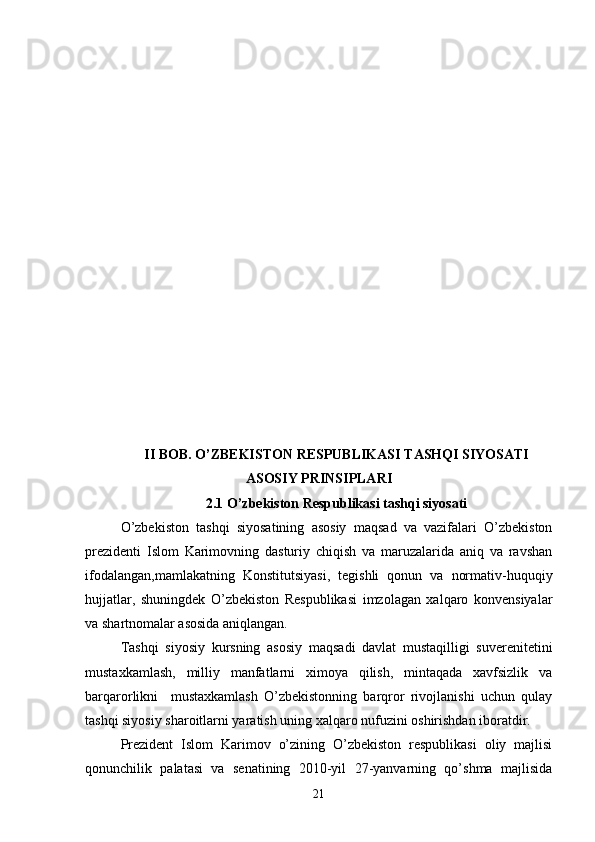 II BOB. O’ZBEKISTON RESPUBLIKASI TASHQI SIYOSATI
ASOSIY PRINSIPLARI 
2.1 O’zbekiston Respublikasi tashqi siyosati
O’zbekiston   tashqi   siyosatining   asosiy   maqsad   va   vazifalari   O’zbekiston
prezidenti   Islom   Karimovning   dasturiy   chiqish   va   maruzalarida   aniq   va   ravshan
ifodalangan,mamlakatning   Konstitutsiyasi,   tegishli   qonun   va   normativ-huquqiy
hujjatlar,   shuningdek   O’zbekiston   Respublikasi   imzolagan   xalqaro   konvensiyalar
va shartnomalar asosida aniqlangan.
Tashqi   siyosiy   kursning   asosiy   maqsadi   davlat   mustaqilligi   suverenitetini
mustaxkamlash,   milliy   manfatlarni   ximoya   qilish,   mintaqada   xavfsizlik   va
barqarorlikni     mustaxkamlash   O’zbekistonning   barqror   rivojlanishi   uchun   qulay
tashqi siyosiy sharoitlarni yaratish uning xalqaro nufuzini oshirishdan iboratdir.
Prezident   Islom   Karimov   o’zining   O’zbekiston   respublikasi   oliy   majlisi
qonunchilik   palatasi   va   senatining   2010-yil   27-yanvarning   qo’shma   majlisida
21 