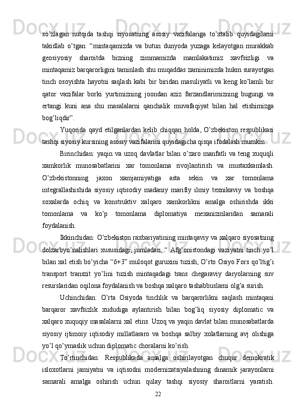 so’zlagan   nutqida   tashqi   siyosatning   asosiy   vazifalariga   to’xtalib   quyidagilarni
takidlab   o’tgan:   “mintaqamizda   va   butun   dunyoda   yuzaga   kelayotgan   murakkab
geosiyosiy   sharoitda   bizning   zimmamizda   mamlakatimiz   xavfsizligi   va
mintaqamiz barqarorligini taminlash shu muqaddas zaminimizda hukm surayotgan
tinch   osoyishta   hayotni   saqlash   kabi   bir   biridan   masuliyatli   va   keng   ko’lamli   bir
qator   vazifalar   borki   yurtimizning   joondan   aziz   farzandlarimizning   bugungi   va
ertangi   kuni   ana   shu   masalalarni   qanchalik   muvafaqiyat   bilan   hal   etishimizga
bog’liqdir”.
Yuqorida   qayd   etilganlardan   kelib   chiqqan   holda,   O’zbekiston   respublikasi
tashqi siyosiy kursining asosiy vazifalarini quyidagicha qisqa ifodalash mumkin:
Birinchidan:   yaqin   va   uzoq   davlatlar   bilan   o’zaro   manfatli   va   teng   xuquqli
xamkorlik   munosabatlarini   xar   tomonlama   rivojlantirish   va   mustaxkamlash.
O’zbekistonning   jaxon   xamjamiyatiga   asta   sekin   va   xar   tomonlama
integrallashishida   siyosiy   iqtisodiy   madaniy   marifiy   ilmiy   texnikaviy   va   boshqa
soxalarda   ochiq   va   konstruktiv   xalqaro   xamkorlikni   amalga   oshirishda   ikki
tomonlama   va   ko’p   tomonlama   diplomatiya   mexanizmlaridan   samarali
foydalanish.
Ikkinchidan: O’zbekiston raxbariyatining mintaqaviy va xalqaro siyosatning
dolzarbyo’nalishlari   xususidagi,   jumladan,   “   Afg’onistondagi   vaziyatni   tinch   yo’l
bilan xal etish bo’yicha “6+3” muloqot guruxini tuzish, O’rto Osiyo Fors qo’ltig’i
transport   transzit   yo’lini   tuzish   mintaqadagi   trans   chegaraviy   daryolarning   suv
resurslaridan oqilona foydalanish va boshqa xalqaro tashabbuslarni olg’a surish.
Uchinchidan:   O’rta   Osiyoda   tinchlik   va   barqarorlikni   saqlash   mintaqani
barqaror   xavfsizlik   xududiga   aylantirish   bilan   bog’liq   siyosiy   diplomatic   va
xalqaro xuquqiy masalalarni xal etins. Uzoq va yaqin davlat bilan munosabatlarda
siyosiy   ijtimoiy   iqtisodiy   millatlararo   va   boshqa   salbiy   xolatlarning   avj   olishiga
yo’l qo’ymaslik uchun diplomatic choralarni ko’rish.
To’rtinchidan:   Respublikada   amalga   oshirilayotgan   chuqur   demokratik
isloxotlarni   jamiyatni   va   iqtisodni   modernizatsiyalashning   dinamik   jarayonlarni
samarali   amalga   oshirish   uchun   qulay   tashqi   siyosiy   sharoitlarni   yaratish.
22 