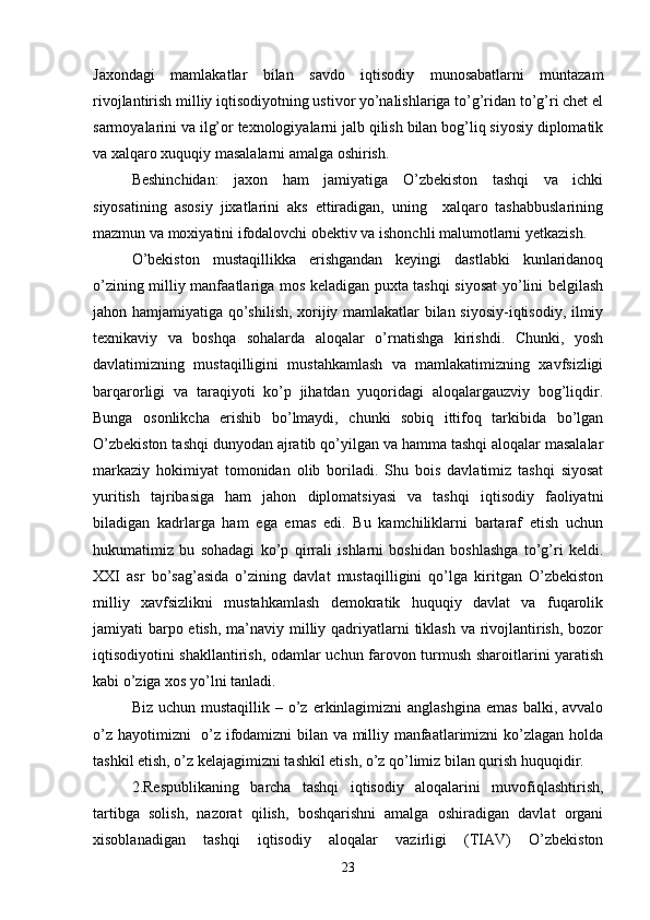 Jaxondagi   mamlakatlar   bilan   savdo   iqtisodiy   munosabatlarni   muntazam
rivojlantirish milliy iqtisodiyotning ustivor yo’nalishlariga to’g’ridan to’g’ri chet el
sarmoyalarini va ilg’or texnologiyalarni jalb qilish bilan bog’liq siyosiy diplomatik
va xalqaro xuquqiy masalalarni amalga oshirish.
Beshinchidan:   jaxon   ham   jamiyatiga   O’zbekiston   tashqi   va   ichki
siyosatining   asosiy   jixatlarini   aks   ettiradigan,   uning     xalqaro   tashabbuslarining
mazmun va moxiyatini ifodalovchi obektiv va ishonchli malumotlarni yetkazish.
O’bekiston   mustaqillikka   erishgandan   keyingi   dastlabki   kunlaridanoq
o’zining milliy manfaatlariga mos keladigan puxta tashqi siyosat yo’lini belgilash
jahon hamjamiyatiga qo’shilish, xorijiy mamlakatlar bilan siyosiy-iqtisodiy, ilmiy
texnikaviy   va   boshqa   sohalarda   aloqalar   o’rnatishga   kirishdi.   Chunki,   yosh
davlatimizning   mustaqilligini   mustahkamlash   va   mamlakatimizning   xavfsizligi
barqarorligi   va   taraqiyoti   ko’p   jihatdan   yuqoridagi   aloqalargauzviy   bog’liqdir.
Bunga   osonlikcha   erishib   bo’lmaydi,   chunki   sobiq   ittifoq   tarkibida   bo’lgan
O’zbekiston tashqi dunyodan ajratib qo’yilgan va hamma tashqi aloqalar masalalar
markaziy   hokimiyat   tomonidan   olib   boriladi.   Shu   bois   davlatimiz   tashqi   siyosat
yuritish   tajribasiga   ham   jahon   diplomatsiyasi   va   tashqi   iqtisodiy   faoliyatni
biladigan   kadrlarga   ham   ega   emas   edi.   Bu   kamchiliklarni   bartaraf   etish   uchun
hukumatimiz   bu   sohadagi   ko’p   qirrali   ishlarni   boshidan   boshlashga   to’g’ri   keldi.
XXI   asr   bo’sag’asida   o’zining   davlat   mustaqilligini   qo’lga   kiritgan   O’zbekiston
milliy   xavfsizlikni   mustahkamlash   demokratik   huquqiy   davlat   va   fuqarolik
jamiyati barpo etish, ma’naviy milliy qadriyatlarni  tiklash  va rivojlantirish, bozor
iqtisodiyotini shakllantirish, odamlar uchun farovon turmush sharoitlarini yaratish
kabi o’ziga xos yo’lni tanladi.
Biz  uchun mustaqillik  –  o’z  erkinlagimizni   anglashgina  emas   balki, avvalo
o’z hayotimizni   o’z ifodamizni bilan va milliy manfaatlarimizni ko’zlagan holda
tashkil etish, o’z kelajagimizni tashkil etish, o’z qo’limiz bilan qurish huquqidir.
2.Respublikaning   barcha   tashqi   iqtisodiy   aloqalarini   muvofiqlashtirish,
tartibga   solish,   nazorat   qilish,   boshqarishni   amalga   oshiradigan   davlat   organi
xisoblanadigan   tashqi   iqtisodiy   aloqalar   vazirligi   (TIAV)   O’zbekiston
23 