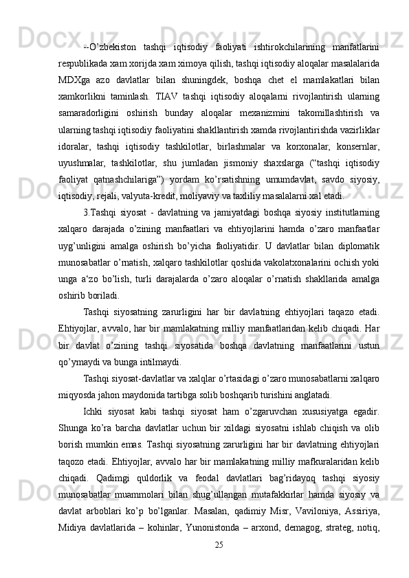 --O’zbekiston   tashqi   iqtisodiy   faoliyati   ishtirokchilarining   manfatlarini
respublikada xam xorijda xam ximoya qilish, tashqi iqtisodiy aloqalar masalalarida
MDXga   azo   davlatlar   bilan   shuningdek,   boshqa   chet   el   mamlakatlari   bilan
xamkorlikni   taminlash.   TIAV   tashqi   iqtisodiy   aloqalarni   rivojlantirish   ularning
samaradorligini   oshirish   bunday   aloqalar   mexanizmini   takomillashtirish   va
ularning tashqi iqtisodiy faoliyatini shakllantirish xamda rivojlantirishda vazirliklar
idoralar,   tashqi   iqtisodiy   tashkilotlar,   birlashmalar   va   korxonalar,   konsernlar,
uyushmalar,   tashkilotlar,   shu   jumladan   jismoniy   shaxslarga   (“tashqi   iqtisodiy
faoliyat   qatnashchilariga”)   yordam   ko’rsatishning   umumdavlat,   savdo   siyosiy,
iqtisodiy, rejali, valyuta-kredit, moliyaviy va taxliliy masalalarni xal etadi.
3.Tashqi   siyosat   -   davlatning   va   jamiyatdagi   boshqa   siyosiy   institutlarning
xalqaro   darajada   o’zining   manfaatlari   va   ehtiyojlarini   hamda   o’zaro   manfaatlar
uyg’unligini   amalga   oshirish   bo’yicha   faoliyatidir.   U   davlatlar   bilan   diplomatik
munosabatlar o’rnatish, xalqaro tashkilotlar qoshida vakolatxonalarini ochish yoki
unga   a‘zo   bo’lish,   turli   darajalarda   o’zaro   aloqalar   o’rnatish   shakllarida   amalga
oshirib boriladi.
Tashqi   siyosatning   zarurligini   har   bir   davlatning   ehtiyojlari   taqazo   etadi.
Ehtiyojlar, avvalo, har bir mamlakatning milliy manfaatlaridan kelib chiqadi. Har
bir   davlat   o’zining   tashqi   siyosatida   boshqa   davlatning   manfaatlarini   ustun
qo’ymaydi va bunga intilmaydi.
Tashqi siyosat-davlatlar va xalqlar o’rtasidagi o’zaro munosabatlarni xalqaro
miqyosda jahon maydonida tartibga solib boshqarib turishini anglatadi.
Ichki   siyosat   kabi   tashqi   siyosat   ham   o’zgaruvchan   xususiyatga   egadir.
Shunga   ko’ra   barcha   davlatlar   uchun   bir   xildagi   siyosatni   ishlab   chiqish   va   olib
borish mumkin emas. Tashqi  siyosatning  zarurligini  har  bir davlatning ehtiyojlari
taqozo etadi. Ehtiyojlar, avvalo har bir mamlakatning milliy mafkuralaridan kelib
chiqadi.   Qadimgi   quldorlik   va   feodal   davlatlari   bag’ridayoq   tashqi   siyosiy
munosabatlar   muammolari   bilan   shug’ullangan   mutafakkirlar   hamda   siyosiy   va
davlat   arboblari   ko’p   bo’lganlar.   Masalan,   qadimiy   Misr,   Vaviloniya,   Assiriya,
Midiya   davlatlarida   –   kohinlar,   Yunonistonda   –   arxond,   demagog,   strateg,   notiq,
25 