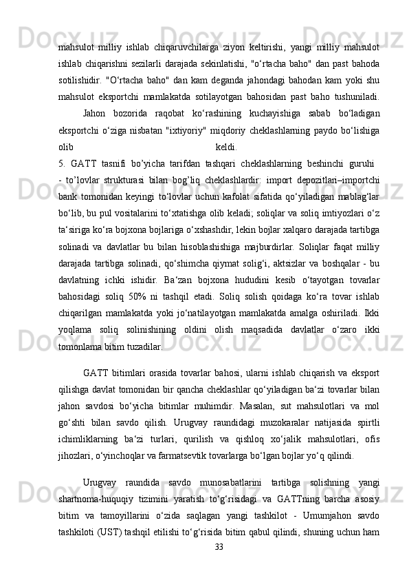 mahsulot   milliy   ishlab   chiqaruvchilarga   ziyon   keltirishi,   yangi   milliy   mahsulot
ishlab  chiqarishni  sezilarli   darajada   sekinlatishi,   "o‘rtacha   baho"  dan  past   bahoda
sotilishidir.   "O‘rtacha   baho"   dan   kam   deganda   jahondagi   bahodan   kam   yoki   shu
mahsulot   eksportchi   mamlakatda   sotilayotgan   bahosidan   past   baho   tushuniladi.
  Jahon   bozorida   raqobat   ko‘rashining   kuchayishiga   sabab   bo‘ladigan
eksportchi   o‘ziga   nisbatan   "ixtiyoriy"   miqdoriy   cheklashlarning   paydo   bo‘lishiga
olib   keldi.  
5.   GATT   tasnifi   bo’yicha   tarifdan   tashqari   cheklashlarning   beshinchi   guruhi  
-   to’lovlar   strukturasi   bilan   bog’liq   cheklashlardir :   import   depozitlari–importchi
bank   tomonidan   keyingi   to‘lovlar   uchun   kafolat   sifatida   qo‘yiladigan   mablag‘lar
bo‘lib, bu pul vositalarini to‘xtatishga olib keladi; soliqlar va soliq imtiyozlari o‘z
ta‘siriga ko‘ra bojxona bojlariga o‘xshashdir, lekin bojlar xalqaro darajada tartibga
solinadi   va   davlatlar   bu   bilan   hisoblashishiga   majburdirlar.   Soliqlar   faqat   milliy
darajada   tartibga   solinadi,   qo‘shimcha   qiymat   solig‘i,   aktsizlar   va   boshqalar   -   bu
davlatning   ichki   ishidir.   Ba‘zan   bojxona   hududini   kesib   o‘tayotgan   tovarlar
bahosidagi   soliq   50%   ni   tashqil   etadi.   Soliq   solish   qoidaga   ko‘ra   tovar   ishlab
chiqarilgan   mamlakatda   yoki   jo‘natilayotgan   mamlakatda   amalga   oshiriladi.   Ikki
yoqlama   soliq   solinishining   oldini   olish   maqsadida   davlatlar   o‘zaro   ikki
tomonlama bitim tuzadilar. 
GATT   bitimlari   orasida   tovarlar   bahosi,   ularni   ishlab   chiqarish   va   eksport
qilishga davlat tomonidan bir qancha cheklashlar qo‘yiladigan ba‘zi tovarlar bilan
jahon   savdosi   bo‘yicha   bitimlar   muhimdir.   Masalan,   sut   mahsulotlari   va   mol
go‘shti   bilan   savdo   qilish.   Urugvay   raundidagi   muzokaralar   natijasida   spirtli
ichimliklarning   ba‘zi   turlari,   qurilish   va   qishloq   xo‘jalik   mahsulotlari,   ofis
jihozlari, o‘yinchoqlar va farmatsevtik tovarlarga bo‘lgan bojlar yo‘q qilindi.
Urugvay   raundida   savdo   munosabatlarini   tartibga   solishning   yangi
shartnoma-huquqiy   tizimini   yaratish   to‘g‘risidagi   va   GATTning   barcha   asosiy
bitim   va   tamoyillarini   o‘zida   saqlagan   yangi   tashkilot   -   Umumjahon   savdo
tashkiloti (UST) tashqil etilishi to‘g‘risida bitim qabul qilindi, shuning uchun ham
33 