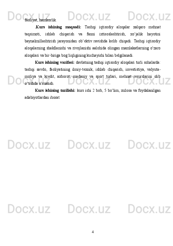 faoliyat, hamkorlik.
.Kurs   ishining   maqsadi:   Tashqi   iqtisodiy   aloqalar   xalqaro   mehnat
taqsimoti,   ishlab   chiqarish   va   fanni   ixtisoslashtirish,   xo‘jalik   hayotini
baynalmillashtirish   jarayonidan   ob‘ektiv   ravishda   kelib   chiqadi.   Tashqi   iqtisodiy
aloqalarning shakllanishi  va rivojlanishi  aalohida olingan mamlakatlarning o‘zaro
aloqalari va bir-biriga bog`liqligining kuchayishi bilan belgilanadi.
Kurs ishining vazifasi:  davlatning tashqi iqtisodiy aloqalari turli sohalarda:
tashqi   savdo,   faoliyatining   ilmiy-texnik,   ishlab   chiqarish,   investistiya,   valyuta-
moliya   va   kredit,   axborot,   madaniy   va   sport   turlari,   mehnat   resurslarini   olib
o‘tishda o‘rnatish.
Kurs ishining tuzilishi:   kurs ishi 2 bob, 5 bo‘lim, xulosa va foydalanilgan
adabiyotlardan iborat.
4 