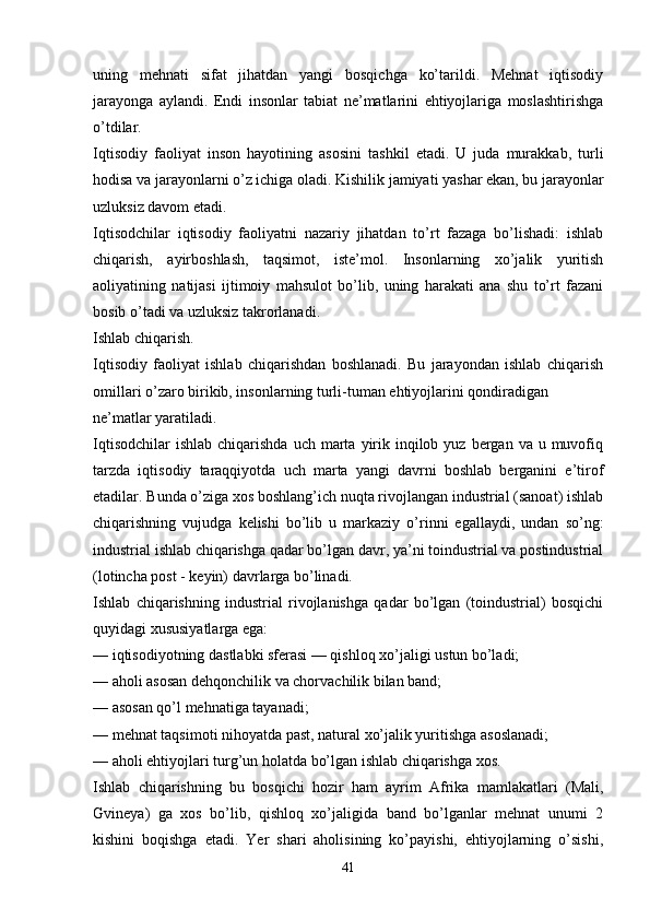 uning   mehnati   sifat   jihatdan   yangi   bosqichga   ko’tarildi.   Mehnat   iqtisodiy
jarayonga   aylandi.   Endi   insonlar   tabiat   ne’matlarini   ehtiyojlariga   moslashtirishga
o’tdilar.
Iqtisodiy   faoliyat   inson   hayotining   asosini   tashkil   etadi.   U   juda   murakkab,   turli
hodisa va jarayonlarni o’z ichiga oladi. Kishilik jamiyati yashar ekan, bu jarayonlar
uzluksiz davom etadi. 
Iqtisodchilar   iqtisodiy   faoliyatni   nazariy   jihatdan   to’rt   fazaga   bo’lishadi:   ishlab
chiqarish,   ayirboshlash,   taqsimot,   iste’mol.   Insonlarning   xo’jalik   yuritish
aoliyatining   natijasi   ijtimoiy   mahsulot   bo’lib,   uning   harakati   ana   shu   to’rt   fazani
bosib o’tadi va uzluksiz takrorlanadi.
Ishlab chiqarish. 
Iqtisodiy   faoliyat   ishlab   chiqarishdan   boshlanadi.   Bu   jarayondan   ishlab   chiqarish
omillari o’zaro birikib, insonlarning turli-tuman ehtiyojlarini qondiradigan
ne’matlar yaratiladi. 
Iqtisodchilar   ishlab  chiqarishda  uch  marta  yirik  inqilob  yuz  bergan  va  u muvofiq
tarzda   iqtisodiy   taraqqiyotda   uch   marta   yangi   davrni   boshlab   berganini   e’tirof
etadilar. Bunda o’ziga xos boshlang’ich nuqta rivojlangan industrial (sanoat) ishlab
chiqarishning   vujudga   kelishi   bo’lib   u   markaziy   o’rinni   egallaydi,   undan   so’ng:
industrial ishlab chiqarishga qadar bo’lgan davr, ya’ni toindustrial va postindustrial
(lotincha post - keyin) davrlarga bo’linadi.
Ishlab   chiqarishning   industrial   rivojlanishga   qadar   bo’lgan   (toindustrial)   bosqichi
quyidagi xususiyatlarga ega: 
— iqtisodiyotning dastlabki sferasi — qishloq xo’jaligi ustun bo’ladi;
— aholi asosan dehqonchilik va chorvachilik bilan band; 
— asosan qo’l mehnatiga tayanadi;
— mehnat taqsimoti nihoyatda past, natural xo’jalik yuritishga asoslanadi; 
— aholi ehtiyojlari turg’un holatda bo’lgan ishlab chiqarishga xos.
Ishlab   chiqarishning   bu   bosqichi   hozir   ham   ayrim   Afrika   mamlakatlari   (Mali,
Gvineya)   ga   xos   bo’lib,   qishloq   xo’jaligida   band   bo’lganlar   mehnat   unumi   2
kishini   boqishga   etadi.   Yer   shari   aholisining   ko’payishi,   ehtiyojlarning   o’sishi,
41 