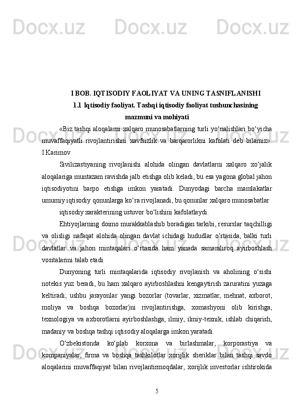 I BOB. IQTISODIY FAOLIYAT VA UNING TASNIFLANISHI
1.1 Iqtisodiy faoliyat. Tashqi iqtisodiy faoliyat tushunchasining
mazmuni va mohiyati
«Biz tashqi aloqalarni xalqaro munosabatlarning turli yo‘nalishlari bo‘yicha
muvaffaqiyatli   rivojlantirishni   xavfsizlik   va   barqarorlikni   kafolati   deb   bilamiz».
I.Karimov 
Sivilizastiyaning   rivojlanishi   alohida   olingan   davlatlarni   xalqaro   xo‘jalik
aloqalariga muntazam ravishda jalb etishga olib keladi, bu esa yagona global jahon
iqtisodiyotini   barpo   etishga   imkon   yaratadi.   Dunyodagi   barcha   mamlakatlar
umumiy iqtisodiy qonunlarga ko‘ra rivojlanadi, bu qonunlar xalqaro munosabatlar 
iqtisodiy xarakterining ustuvor bo‘lishini kafolatlaydi.
Ehtiyojlarning doimo murakkablashib boradigan tarkibi, resurslar taqchilligi
va   olisligi   nafaqat   alohida   olingan   davlat   ichidagi   hududlar   o‘rtasida,   balki   turli
davlatlar   va   jahon   mintaqalari   o‘rtasida   ham   yanada   samaraliroq   ayirboshlash
vositalarini talab etadi. 
Dunyoning   turli   mintaqalarida   iqtisodiy   rivojlanish   va   aholining   o‘sishi
notekis yuz beradi, bu ham  xalqaro ayirboshlashni  kengaytirish zaruratini  yuzaga
keltiradi;   ushbu   jarayonlar   yangi   bozorlar   (tovarlar,   xizmatlar,   mehnat,   axborot,
moliya   va   boshqa   bozorlar)ni   rivojlantirishga,   xomashyoni   olib   kirishga,
texnologiya   va   axborotlarni   ayirboshlashga,   ilmiy,   ilmiy-texnik,   ishlab   chiqarish,
madaniy va boshqa tashqi iqtisodiy aloqalarga imkon yaratadi.
O‘zbekistonda   ko‘plab   korxona   va   birlashmalar,   korporastiya   va
kompaniyalar,   firma   va   boshqa   tashkilotlar   xorijlik   sheriklar   bilan   tashqi   savdo
aloqalarini   muvaffaqiyat   bilan   rivojlantirmoqdalar,   xorijlik   investorlar   ishtirokida
5