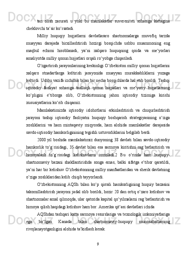 tan   olish   zarurati   u   yoki   bu   mamlakatlar   suvereniteti   sohasiga   kattagina
cheklovchi ta‘sir ko‘rsatadi. 
Milliy   huquqiy   hujjatlarni   davlatlararo   shartnomalarga   muvofiq   tarzda
muayyan   darajada   birxillashtirish   hozirgi   bosqichda   ushbu   muammoning   eng
maqbul   echimi   hisoblanadi,   ya‘ni   xalqaro   huquqning   qoida   va   me‘yorlari
amaliyotda milliy qonun hujjatlari orqali ro‘yobga chiqariladi. 
O‘zgartirish jarayonlarining keskinligi O‘zbekiston milliy qonun hujjatlarini
xalqaro   stnadartlarga   keltirish   jarayonida   muayyan   murakkabliklarni   yuzaga
keltirdi. Ushbu vazifa izchillik bilan bir necha bosqichlarda hal etib borildi. Tashqi
iqtisodiy   faoliyat   sohasiga   taalluqli   qonun   hujjatlari   va   me‘yoriy   hujjatlarning
ko‘pligini   e‘tiborga   olib,   O‘zbekistonning   jahon   iqtisodiy   tizimiga   kirishi
xususiyatlarini ko‘rib chiqamiz. 
Mamlakatimizda   iqtisodiy   islohotlarni   erkinlashtirish   va   chuqurlashtirish
jarayoni   tashqi   iqtisodiy   faoliyatni   huquqiy   boshqarish   strategiyasining   o‘ziga
xosliklarini   va   ham   mintaqaviy   miqyosda,   ham   alohida   mamlakatlar   darajasida
savdo-iqtisodiy hamkorliginining tegishli ustuvorliklarini belgilab berdi. 
2000 yil  boshida mamlakatimiz dunyoning 38 davlati  bilan savdo-iqtisodiy
hamkorlik   to‘g`risidagi,   35   davlat   bilan   esa   sarmoya   kiritishni   rag`batlantirish   va
himoyalash   to‘g`risidagi   kelishuvlarni   imzoladi.2   Bu   o‘rinda   ham   huquqiy-
shartnomaviy   bazani   shakllantirishda   songa   emas,   balki   sifatga   e‘tibor   qaratildi,
ya‘ni har bir kelishuv O‘zbekistonning milliy manfaatlaridan va sherik davlatning
o‘ziga xosliklaridan kelib chiqib tayyorlandi. 
O‘zbekistonning   AQSh   bilan   ko‘p   qirrali   hamkorligining   huquiy   bazasini
takomillashtirish jarayoni jadal olib borildi, hozir 20 dan ortiq o‘zaro kelishuv va
shartnomalar amal qilmoqda, ular qatorida kapital qo‘yilmalarni rag`batlantirish va
himoya qilish haqidagi kelishuv ham bor. Amerika qit‘asi davlatlari ichida 
AQShdan tashqari katta sarmoya resurslariga va texnologik imkoniyatlariga
ega   bo‘lgan   Kanada   bilan   shartnomaviy-huquqiy   munosabatlarning
rivojlanayotganligini alohida ta‘kidlash kerak. 
9 