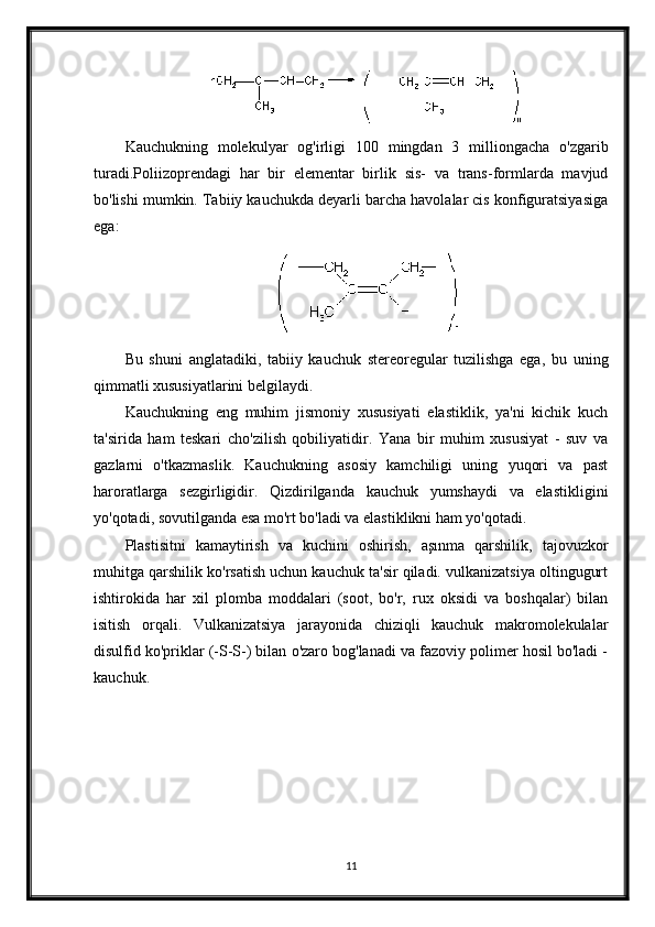 Kauchukning   molekulyar   og'irligi   100   mingdan   3   milliongacha   o'zgarib
turadi.Poliizoprendagi   har   bir   elementar   birlik   sis-   va   trans-formlarda   mavjud
bo'lishi mumkin. Tabiiy kauchukda deyarli barcha havolalar cis konfiguratsiyasiga
ega:
Bu   shuni   anglatadiki,   tabiiy   kauchuk   stereoregular   tuzilishga   ega,   bu   uning
qimmatli xususiyatlarini belgilaydi.
Kauchukning   eng   muhim   jismoniy   xususiyati   elastiklik,   ya'ni   kichik   kuch
ta'sirida   ham   teskari   cho'zilish   qobiliyatidir.   Yana   bir   muhim   xususiyat   -   suv   va
gazlarni   o'tkazmaslik.   Kauchukning   asosiy   kamchiligi   uning   yuqori   va   past
haroratlarga   sezgirligidir.   Qizdirilganda   kauchuk   yumshaydi   va   elastikligini
yo'qotadi, sovutilganda esa mo'rt bo'ladi va elastiklikni ham yo'qotadi.
Plastisitni   kamaytirish   va   kuchini   oshirish,   aşınma   qarshilik,   tajovuzkor
muhitga qarshilik ko'rsatish uchun kauchuk ta'sir qiladi. vulkanizatsiya oltingugurt
ishtirokida   har   xil   plomba   moddalari   (soot,   bo'r,   rux   oksidi   va   boshqalar)   bilan
isitish   orqali.   Vulkanizatsiya   jarayonida   chiziqli   kauchuk   makromolekulalar
disulfid ko'priklar (-S-S-) bilan o'zaro bog'lanadi va fazoviy polimer hosil bo'ladi -
kauchuk.
11 