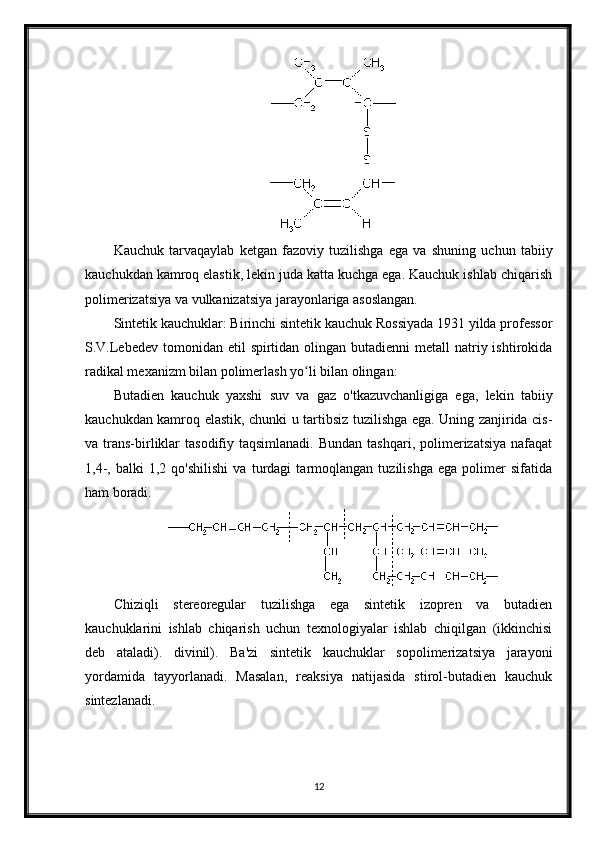 Kauchuk   tarvaqaylab   ketgan   fazoviy   tuzilishga   ega   va   shuning   uchun   tabiiy
kauchukdan kamroq elastik, lekin juda katta kuchga ega. Kauchuk ishlab chiqarish
polimerizatsiya va vulkanizatsiya jarayonlariga asoslangan.
Sintetik kauchuklar: Birinchi sintetik kauchuk Rossiyada 1931 yilda professor
S.V.Lebedev  tomonidan  etil  spirtidan  olingan  butadienni  metall  natriy ishtirokida
radikal mexanizm bilan polimerlash yo li bilan olingan:ʻ
Butadien   kauchuk   yaxshi   suv   va   gaz   o'tkazuvchanligiga   ega,   lekin   tabiiy
kauchukdan kamroq elastik, chunki u tartibsiz tuzilishga ega. Uning zanjirida cis-
va trans-birliklar   tasodifiy taqsimlanadi.  Bundan  tashqari,  polimerizatsiya  nafaqat
1,4-,   balki   1,2   qo'shilishi   va   turdagi   tarmoqlangan   tuzilishga   ega   polimer   sifatida
ham boradi.
Chiziqli   stereoregular   tuzilishga   ega   sintetik   izopren   va   butadien
kauchuklarini   ishlab   chiqarish   uchun   texnologiyalar   ishlab   chiqilgan   (ikkinchisi
deb   ataladi).   divinil).   Ba'zi   sintetik   kauchuklar   sopolimerizatsiya   jarayoni
yordamida   tayyorlanadi.   Masalan,   reaksiya   natijasida   stirol-butadien   kauchuk
sintezlanadi.
12