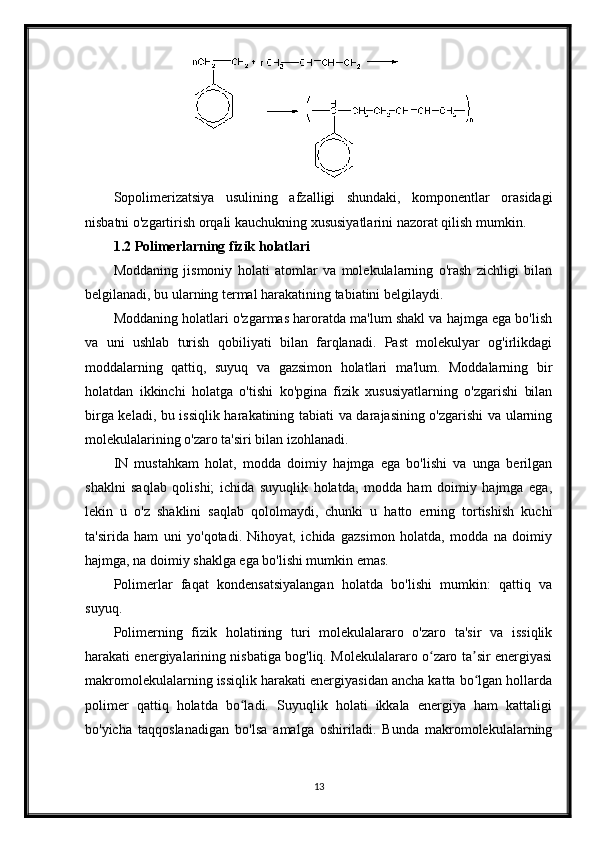 Sopolimerizatsiya   usulining   afzalligi   shundaki,   komponentlar   orasidagi
nisbatni o'zgartirish orqali kauchukning xususiyatlarini nazorat qilish mumkin.
1.2 Polimerlarning fizik holatlari
Moddaning   jismoniy   holati   atomlar   va   molekulalarning   o'rash   zichligi   bilan
belgilanadi, bu ularning termal harakatining tabiatini belgilaydi.
Moddaning holatlari o'zgarmas haroratda ma'lum shakl va hajmga ega bo'lish
va   uni   ushlab   turish   qobiliyati   bilan   farqlanadi.   Past   molekulyar   og'irlikdagi
moddalarning   qattiq,   suyuq   va   gazsimon   holatlari   ma'lum.   Moddalarning   bir
holatdan   ikkinchi   holatga   o'tishi   ko'pgina   fizik   xususiyatlarning   o'zgarishi   bilan
birga keladi, bu issiqlik harakatining tabiati va darajasining o'zgarishi va ularning
molekulalarining o'zaro ta'siri bilan izohlanadi.
IN   mustahkam   holat,   modda   doimiy   hajmga   ega   bo'lishi   va   unga   berilgan
shaklni   saqlab   qolishi;   ichida   suyuqlik   holatda,   modda   ham   doimiy   hajmga   ega,
lekin   u   o'z   shaklini   saqlab   qololmaydi,   chunki   u   hatto   erning   tortishish   kuchi
ta'sirida   ham   uni   yo'qotadi.   Nihoyat,   ichida   gazsimon   holatda,   modda   na   doimiy
hajmga, na doimiy shaklga ega bo'lishi mumkin emas.
Polimerlar   faqat   kondensatsiyalangan   holatda   bo'lishi   mumkin:   qattiq   va
suyuq.
Polimerning   fizik   holatining   turi   molekulalararo   o'zaro   ta'sir   va   issiqlik
harakati energiyalarining nisbatiga bog'liq. Molekulalararo o zaro ta sir energiyasiʻ ʼ
makromolekulalarning issiqlik harakati energiyasidan ancha katta bo lgan hollarda	
ʻ
polimer   qattiq   holatda   bo ladi.   Suyuqlik   holati   ikkala   energiya   ham   kattaligi	
ʻ
bo'yicha   taqqoslanadigan   bo'lsa   amalga   oshiriladi.   Bunda   makromolekulalarning
13 