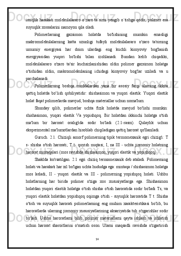 issiqlik harakati  molekulalararo o`zaro ta`sirni  yengib o`tishga  qodir, polimer  esa
suyuqlik xossalarini namoyon qila oladi.
Polimerlarning   gazsimon   holatda   bo'lishining   mumkin   emasligi
makromolekulalarning   katta   uzunligi   tufayli   molekulalararo   o'zaro   ta'sirning
umumiy   energiyasi   har   doim   ulardagi   eng   kuchli   kimyoviy   bog'lanish
energiyasidan   yuqori   bo'lishi   bilan   izohlanadi.   Bundan   kelib   chiqadiki,
molekulalararo   o'zaro   ta'sir   kuchsizlanishidan   oldin   polimer   gazsimon   holatga
o'tishidan   oldin,   makromolekulaning   ichidagi   kimyoviy   bog'lar   uziladi   va   u
parchalanadi.
Polimerlarning   boshqa   moddalardan   yana   bir   asosiy   farqi   ularning   ikkita
qattiq   holatda   bo‘lish   qobiliyatidir:   shishasimon   va   yuqori   elastik.   Yuqori   elastik
holat faqat polimerlarda mavjud, boshqa materiallar uchun noma'lum.
Shunday   qilib,   polimerlar   uchta   fizik   holatda   mavjud   bo'lishi   mumkin:
shishasimon,   yuqori   elastik   Va   yopishqoq.   Bir   holatdan   ikkinchi   holatga   o'tish
ma'lum   bir   harorat   oralig'ida   sodir   bo'ladi   (2.1-rasm).   Qulaylik   uchun
eksperimental ma'lumotlardan hisoblab chiqiladigan qattiq harorat qo'llaniladi.
Guruch.  2.1.  Chiziqli  amorf  polimerning tipik termomexanik  egri   chizig'i:  T
s-   shisha   o'tish   harorati;   T   t-   quyish   nuqtasi;   I,   na   III   -   uchta   jismoniy   holatning
harorat mintaqalari (mos ravishda shishasimon, yuqori elastik va yopishqoq)
Shaklda   ko'rsatilgan.   2.1   egri   chiziq   termomexanik   deb   ataladi.   Polimerning
holati va harakati har xil bo'lgan uchta hududga ega: mintaqa / shishasimon holatga
mos   keladi,   II   -   yuqori   elastik   va   III   -   polimerning   yopishqoq   holati.   Ushbu
holatlarning   har   birida   polimer   o'ziga   xos   xususiyatlarga   ega.   Shishasimon
holatdan   yuqori   elastik   holatga   o'tish   shisha   o'tish   haroratida   sodir   bo'ladi   Ts,   va
yuqori  elastik holatdan yopishqoq oqimga o'tish - suyuqlik haroratida T t. Shisha
o'tish   va   suyuqlik   harorati   polimerlarning   eng   muhim   xarakteristikasi   bo'lib,   bu
haroratlarda ularning jismoniy xususiyatlarining aksariyatida tub o'zgarishlar sodir
bo'ladi.   Ushbu   haroratlarni   bilib,   polimer   materiallarni   qayta   ishlash   va   ishlatish
uchun   harorat   sharoitlarini   o'rnatish   oson.   Ularni   maqsadli   ravishda   o'zgartirish
14