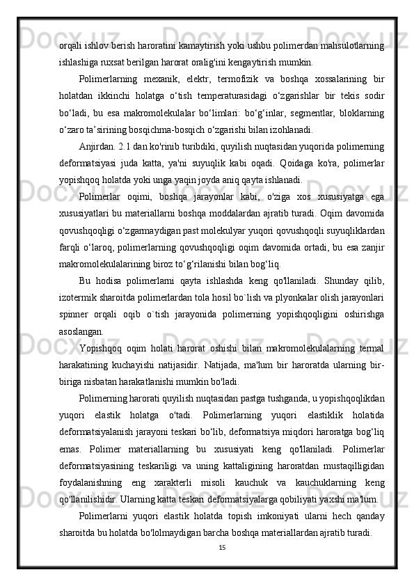 orqali ishlov berish haroratini kamaytirish yoki ushbu polimerdan mahsulotlarning
ishlashiga ruxsat berilgan harorat oralig'ini kengaytirish mumkin.
Polimerlarning   mexanik,   elektr,   termofizik   va   boshqa   xossalarining   bir
holatdan   ikkinchi   holatga   o‘tish   temperaturasidagi   o‘zgarishlar   bir   tekis   sodir
bo‘ladi,   bu   esa   makromolekulalar   bo‘limlari:   bo‘g‘inlar,   segmentlar,   bloklarning
o‘zaro ta’sirining bosqichma-bosqich o‘zgarishi bilan izohlanadi.
Anjirdan. 2.1 dan ko'rinib turibdiki, quyilish nuqtasidan yuqorida polimerning
deformatsiyasi   juda   katta,   ya'ni   suyuqlik   kabi   oqadi.   Qoidaga   ko'ra,   polimerlar
yopishqoq holatda yoki unga yaqin joyda aniq qayta ishlanadi.
Polimerlar   oqimi,   boshqa   jarayonlar   kabi,   o'ziga   xos   xususiyatga   ega
xususiyatlari  bu materiallarni boshqa moddalardan ajratib turadi. Oqim davomida
qovushqoqligi o‘zgarmaydigan past molekulyar yuqori qovushqoqli suyuqliklardan
farqli   o‘laroq,   polimerlarning   qovushqoqligi   oqim   davomida   ortadi,   bu   esa   zanjir
makromolekulalarining biroz to‘g‘rilanishi bilan bog‘liq.
Bu   hodisa   polimerlarni   qayta   ishlashda   keng   qo'llaniladi.   Shunday   qilib,
izotermik sharoitda polimerlardan tola hosil bo`lish va plyonkalar olish jarayonlari
spinner   orqali   oqib   o`tish   jarayonida   polimerning   yopishqoqligini   oshirishga
asoslangan.
Yopishqoq   oqim   holati   harorat   oshishi   bilan   makromolekulalarning   termal
harakatining   kuchayishi   natijasidir.   Natijada,   ma'lum   bir   haroratda   ularning   bir-
biriga nisbatan harakatlanishi mumkin bo'ladi.
Polimerning harorati quyilish nuqtasidan pastga tushganda, u yopishqoqlikdan
yuqori   elastik   holatga   o'tadi.   Polimerlarning   yuqori   elastiklik   holatida
deformatsiyalanish jarayoni teskari bo‘lib, deformatsiya miqdori haroratga bog‘liq
emas.   Polimer   materiallarning   bu   xususiyati   keng   qo'llaniladi.   Polimerlar
deformatsiyasining   teskariligi   va   uning   kattaligining   haroratdan   mustaqilligidan
foydalanishning   eng   xarakterli   misoli   kauchuk   va   kauchuklarning   keng
qo'llanilishidir. Ularning katta teskari deformatsiyalarga qobiliyati yaxshi ma'lum.
Polimerlarni   yuqori   elastik   holatda   topish   imkoniyati   ularni   hech   qanday
sharoitda bu holatda bo'lolmaydigan barcha boshqa materiallardan ajratib turadi.
15 