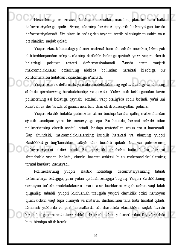 Hech   kimga   sir   emaski,   boshqa   materiallar,   masalan,   plastilin   ham   katta
deformatsiyalarga   qodir.   Biroq,   ularning   barchasi   qaytarib   bo'lmaydigan   tarzda
deformatsiyalanadi. Siz plastilin bo'lagidan tayoqni tortib olishingiz mumkin va u
o'z shaklini saqlab qoladi.
Yuqori elastik holatdagi polimer material ham cho'zilishi  mumkin, lekin yuk
olib tashlangandan so'ng u o'zining dastlabki holatiga qaytadi, ya'ni yuqori elastik
holatdagi   polimer   teskari   deformatsiyalanadi.   Bunda   uzun   zanjirli
makromolekulalar   o'zlarining   alohida   bo'limlari   harakati   hisobiga   bir
konformatsion holatdan ikkinchisiga o'tishadi.
Yuqori elastik deformatsiya makromolekulalarning egiluvchanligi va ularning
alohida   qismlarining   harakatchanligi   natijasidir.   Yukni   olib   tashlaganidan   keyin
polimerning   asl   holatiga   qaytishi   sezilarli   vaqt   oralig'ida   sodir   bo'ladi,   ya'ni   uni
kuzatish va shu tarzda o'rganish mumkin. dam olish xususiyatlari polimer.
Yuqori   elastik   holatda   polimerlar   ularni   boshqa   barcha   qattiq   materiallardan
ajratib   turadigan   yana   bir   xususiyatga   ega.   Bu   holatda,   harorat   oshishi   bilan
polimerlarning   elastik   moduli   ortadi,   boshqa   materiallar   uchun   esa   u   kamayadi.
Gap   shundaki,   makromolekulalarning   issiqlik   harakati   va   ularning   yuqori
elastiklikdagi   bog'lanishlari   tufayli   ular   buralib   qoladi,   bu   esa   polimerning
deformatsiyasini   oldini   oladi.   Bu   qarshilik   qanchalik   katta   bo'lsa,   harorat
shunchalik   yuqori   bo'ladi,   chunki   harorat   oshishi   bilan   makromolekulalarning
termal harakati kuchayadi.
Polimerlarning   yuqori   elastik   holatdagi   deformatsiyasining   tabiati
deformatsiya tezligiga, ya'ni yukni qo'llash tezligiga bog'liq. Yuqori elastiklikning
namoyon   bo'lishi   molekulalararo   o'zaro   ta'sir   kuchlarini   engish   uchun   vaqt   talab
qilganligi   sababli,   yuqori   kuchlanish   tezligida   yuqori   elastiklik   o'zini   namoyon
qilish   uchun   vaqt   topa   olmaydi   va   material   shishasimon   tana   kabi   harakat   qiladi.
Dinamik   yuklarda   va   past   haroratlarda   ish   sharoitida   elastiklikni   saqlab   turishi
kerak   bo'lgan   mahsulotlarni   ishlab   chiqarish   uchun   polimerlardan   foydalanishda
buni hisobga olish kerak.
16 