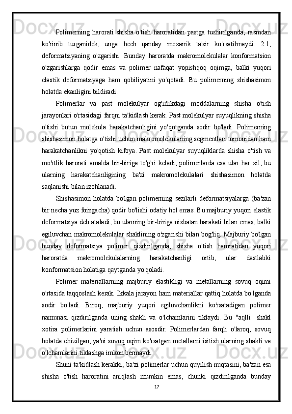 Polimerning   harorati   shisha   o'tish   haroratidan   pastga   tushirilganda,   rasmdan
ko'rinib   turganidek,   unga   hech   qanday   mexanik   ta'sir   ko'rsatilmaydi.   2.1,
deformatsiyaning   o'zgarishi.   Bunday   haroratda   makromolekulalar   konformatsion
o'zgarishlarga   qodir   emas   va   polimer   nafaqat   yopishqoq   oqimga,   balki   yuqori
elastik   deformatsiyaga   ham   qobiliyatini   yo'qotadi.   Bu   polimerning   shishasimon
holatda ekanligini bildiradi.
Polimerlar   va   past   molekulyar   og'irlikdagi   moddalarning   shisha   o'tish
jarayonlari o'rtasidagi farqni ta'kidlash kerak. Past molekulyar suyuqlikning shisha
o'tishi   butun   molekula   harakatchanligini   yo'qotganda   sodir   bo'ladi.   Polimerning
shishasimon holatga o'tishi uchun makromolekulaning segmentlari tomonidan ham
harakatchanlikni   yo'qotish   kifoya.   Past   molekulyar   suyuqliklarda   shisha   o'tish   va
mo'rtlik   harorati   amalda   bir-biriga   to'g'ri   keladi,   polimerlarda   esa   ular   har   xil,   bu
ularning   harakatchanligining   ba'zi   makromolekulalari   shishasimon   holatda
saqlanishi bilan izohlanadi.
Shishasimon   holatda   bo'lgan   polimerning   sezilarli   deformatsiyalarga   (ba'zan
bir necha yuz foizgacha) qodir bo'lishi odatiy hol emas. Bu majburiy yuqori elastik
deformatsiya deb ataladi, bu ularning bir-biriga nisbatan harakati bilan emas, balki
egiluvchan makromolekulalar shaklining o'zgarishi bilan bog'liq. Majburiy bo'lgan
bunday   deformatsiya   polimer   qizdirilganda,   shisha   o'tish   haroratidan   yuqori
haroratda   makromolekulalarning   harakatchanligi   ortib,   ular   dastlabki
konformatsion holatiga qaytganda yo'qoladi.
Polimer   materiallarning   majburiy   elastikligi   va   metallarning   sovuq   oqimi
o'rtasida taqqoslash kerak. Ikkala jarayon ham materiallar qattiq holatda bo'lganda
sodir   bo'ladi.   Biroq,   majburiy   yuqori   egiluvchanlikni   ko'rsatadigan   polimer
namunasi   qizdirilganda   uning   shakli   va   o'lchamlarini   tiklaydi.   Bu   "aqlli"   shakl
xotira   polimerlarini   yaratish   uchun   asosdir.   Polimerlardan   farqli   o'laroq,   sovuq
holatda chizilgan, ya'ni sovuq oqim ko'rsatgan metallarni isitish ularning shakli va
o'lchamlarini tiklashga imkon bermaydi.
Shuni ta'kidlash kerakki, ba'zi polimerlar uchun quyilish nuqtasini, ba'zan esa
shisha   o'tish   haroratini   aniqlash   mumkin   emas,   chunki   qizdirilganda   bunday
17 