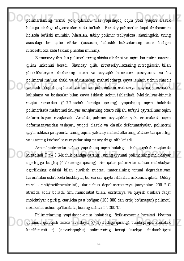 polimerlarning   termal   yo'q   qilinishi   ular   yopishqoq   oqim   yoki   yuqori   elastik
holatga o'tishga ulgurmasdan sodir bo'ladi. . Bunday polimerlar faqat shishasimon
holatda   bo'lishi   mumkin.   Masalan,   tabiiy   polimer   tsellyuloza,   shuningdek,   uning
asosidagi   bir   qator   efirlar   (xususan,   ballistik   kukunlarning   asosi   bo'lgan
nitroselüloza kabi texnik jihatdan muhim).
Zamonaviy ilm-fan polimerlarning shisha o'tishini va oqim haroratini nazorat
qilish   imkonini   beradi.   Shunday   qilib,   nitrotsellyulozaning   nitrogliserin   bilan
plastifikatsiyasi   shishaning   o'tish   va   suyuqlik   haroratini   pasaytiradi   va   bu
polimerni ma'lum shakl va o'lchamdagi mahsulotlarga qayta ishlash uchun sharoit
yaratadi. Yopishqoq  holat   ular   asosan   polimerlarni  ekstruziya,  quyma,  pnevmatik
kalıplama   va   boshqalar   bilan   qayta   ishlash   uchun   ishlatiladi.   Molekulyar-kinetik
nuqtai   nazardan   (4.2.2-kichik   bandga   qarang)   yopishqoq   oqim   holatida
polimerlarda makromolekulyar sariqlarning o'zaro siljishi tufayli qaytarilmas oqim
deformatsiyasi   rivojlanadi.   Amalda,   polimer   suyuqliklar   yoki   eritmalarda   oqim
deformatsiyasidan   tashqari,   yuqori   elastik   va   elastik   deformatsiyalar,   polimerni
qayta ishlash jarayonida uning oqimi yakuniy mahsulotlarning o'lchov barqarorligi
va ularning iste'mol xususiyatlarining pasayishiga olib keladi.
Amorf   polimerlar   uchun   yopishqoq   oqim   holatiga   o'tish   quyilish   nuqtasida
kuzatiladi T t(4.2.3-kichik bandga qarang), uning qiymati polimerning molekulyar
og'irligiga   bog'liq   (4.7-rasmga   qarang).   Bir   qator   polimerlar   uchun   molekulyar
og'irlikning   oshishi   bilan   quyilish   nuqtasi   materialning   termal   degradatsiyasi
haroratidan oshib keta boshlaydi, bu esa uni qayta ishlashni imkonsiz qiladi. Oddiy
misol   -   poli(metilmetakrilat),   ular   uchun   depolimerizatsiya   jarayonlari   200   °   C
atrofida   sodir   bo'ladi.   Shu   munosabat   bilan,   ekstruziya   va   quyish   usullari   faqat
molekulyar og'irligi etarlicha past bo'lgan (200 000 dan ortiq bo'lmagan) polimetil
metakrilat uchun qo'llaniladi, buning uchun T t 200°C.
Polimerlarning   yopishqoq-oqim   holatidagi   fizik-mexanik   harakati   Nyuton
qonunini qoniqarli tarzda tavsiflaydi ((4.2) ifodaga qarang), bunda proportsionallik
koeffitsienti   r)   (qovushqoqlik)   polimerning   tashqi   kuchga   chidamliligini
18 