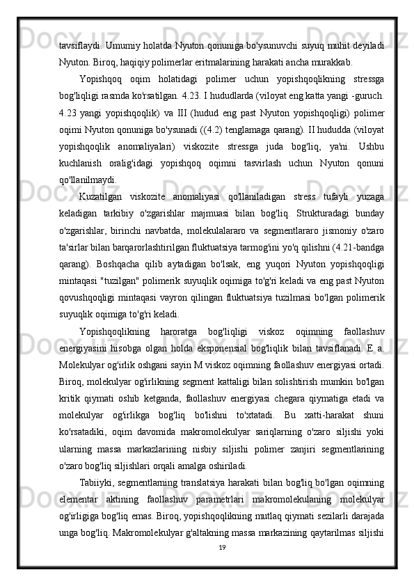 tavsiflaydi. Umumiy holatda Nyuton qonuniga bo'ysunuvchi suyuq muhit deyiladi
Nyuton. Biroq, haqiqiy polimerlar eritmalarining harakati ancha murakkab.
Yopishqoq   oqim   holatidagi   polimer   uchun   yopishqoqlikning   stressga
bog'liqligi rasmda ko'rsatilgan. 4.23. I hududlarda (viloyat eng katta yangi -guruch.
4.23   yangi   yopishqoqlik)   va   III   (hudud   eng   past   Nyuton   yopishqoqligi)   polimer
oqimi Nyuton qonuniga bo'ysunadi ((4.2) tenglamaga qarang). II hududda (viloyat
yopishqoqlik   anomaliyalari)   viskozite   stressga   juda   bog'liq,   ya'ni.   Ushbu
kuchlanish   oralig'idagi   yopishqoq   oqimni   tasvirlash   uchun   Nyuton   qonuni
qo'llanilmaydi.
Kuzatilgan   viskozite   anomaliyasi   qo'llaniladigan   stress   tufayli   yuzaga
keladigan   tarkibiy   o'zgarishlar   majmuasi   bilan   bog'liq.   Strukturadagi   bunday
o'zgarishlar,   birinchi   navbatda,   molekulalararo   va   segmentlararo   jismoniy   o'zaro
ta'sirlar bilan barqarorlashtirilgan fluktuatsiya tarmog'ini yo'q qilishni (4.21-bandga
qarang).   Boshqacha   qilib   aytadigan   bo'lsak,   eng   yuqori   Nyuton   yopishqoqligi
mintaqasi "tuzilgan" polimerik suyuqlik oqimiga to'g'ri keladi va eng past Nyuton
qovushqoqligi   mintaqasi   vayron   qilingan   fluktuatsiya   tuzilmasi   bo'lgan   polimerik
suyuqlik oqimiga to'g'ri keladi.
Yopishqoqlikning   haroratga   bog'liqligi   viskoz   oqimning   faollashuv
energiyasini   hisobga   olgan   holda   eksponensial   bog'liqlik   bilan   tavsiflanadi.   E   a.
Molekulyar og'irlik oshgani sayin M viskoz oqimning faollashuv energiyasi ortadi.
Biroq, molekulyar og'irlikning segment kattaligi bilan solishtirish mumkin bo'lgan
kritik   qiymati   oshib   ketganda,   faollashuv   energiyasi   chegara   qiymatiga   etadi   va
molekulyar   og'irlikga   bog'liq   bo'lishni   to'xtatadi.   Bu   xatti-harakat   shuni
ko'rsatadiki,   oqim   davomida   makromolekulyar   sariqlarning   o'zaro   siljishi   yoki
ularning   massa   markazlarining   nisbiy   siljishi   polimer   zanjiri   segmentlarining
o'zaro bog'liq siljishlari orqali amalga oshiriladi.
Tabiiyki, segmentlarning translatsiya harakati bilan bog'liq bo'lgan oqimning
elementar   aktining   faollashuv   parametrlari   makromolekulaning   molekulyar
og'irligiga bog'liq emas. Biroq, yopishqoqlikning mutlaq qiymati sezilarli darajada
unga bog'liq. Makromolekulyar g'altakning massa markazining qaytarilmas siljishi
19 