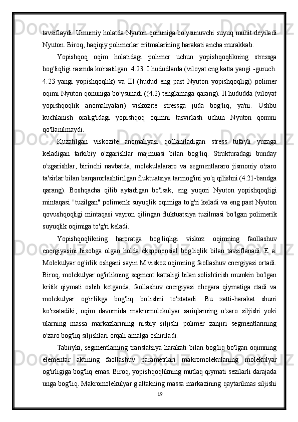 tavsiflaydi. Umumiy holatda Nyuton qonuniga bo'ysunuvchi suyuq muhit deyiladi
Nyuton. Biroq, haqiqiy polimerlar eritmalarining harakati ancha murakkab.
Yopishqoq   oqim   holatidagi   polimer   uchun   yopishqoqlikning   stressga
bog'liqligi rasmda ko'rsatilgan. 4.23. I hududlarda (viloyat eng katta yangi -guruch.
4.23   yangi   yopishqoqlik)   va   III   (hudud   eng   past   Nyuton   yopishqoqligi)   polimer
oqimi Nyuton qonuniga bo'ysunadi ((4.2) tenglamaga qarang). II hududda (viloyat
yopishqoqlik   anomaliyalari)   viskozite   stressga   juda   bog'liq,   ya'ni.   Ushbu
kuchlanish   oralig'idagi   yopishqoq   oqimni   tasvirlash   uchun   Nyuton   qonuni
qo'llanilmaydi.
Kuzatilgan   viskozite   anomaliyasi   qo'llaniladigan   stress   tufayli   yuzaga
keladigan   tarkibiy   o'zgarishlar   majmuasi   bilan   bog'liq.   Strukturadagi   bunday
o'zgarishlar,   birinchi   navbatda,   molekulalararo   va   segmentlararo   jismoniy   o'zaro
ta'sirlar bilan barqarorlashtirilgan fluktuatsiya tarmog'ini yo'q qilishni (4.21-bandga
qarang).   Boshqacha   qilib   aytadigan   bo'lsak,   eng   yuqori   Nyuton   yopishqoqligi
mintaqasi "tuzilgan" polimerik suyuqlik oqimiga to'g'ri keladi va eng past Nyuton
qovushqoqligi   mintaqasi   vayron   qilingan   fluktuatsiya   tuzilmasi   bo'lgan   polimerik
suyuqlik oqimiga to'g'ri keladi.
Yopishqoqlikning   haroratga   bog'liqligi   viskoz   oqimning   faollashuv
energiyasini   hisobga   olgan   holda   eksponensial   bog'liqlik   bilan   tavsiflanadi.   E   a.
Molekulyar og'irlik oshgani sayin M viskoz oqimning faollashuv energiyasi ortadi.
Biroq, molekulyar og'irlikning segment kattaligi bilan solishtirish mumkin bo'lgan
kritik   qiymati   oshib   ketganda,   faollashuv   energiyasi   chegara   qiymatiga   etadi   va
molekulyar   og'irlikga   bog'liq   bo'lishni   to'xtatadi.   Bu   xatti-harakat   shuni
ko'rsatadiki,   oqim   davomida   makromolekulyar   sariqlarning   o'zaro   siljishi   yoki
ularning   massa   markazlarining   nisbiy   siljishi   polimer   zanjiri   segmentlarining
o'zaro bog'liq siljishlari orqali amalga oshiriladi.
Tabiiyki, segmentlarning translatsiya harakati bilan bog'liq bo'lgan oqimning
elementar   aktining   faollashuv   parametrlari   makromolekulaning   molekulyar
og'irligiga bog'liq emas. Biroq, yopishqoqlikning mutlaq qiymati sezilarli darajada
unga bog'liq. Makromolekulyar g'altakning massa markazining qaytarilmas siljishi
19