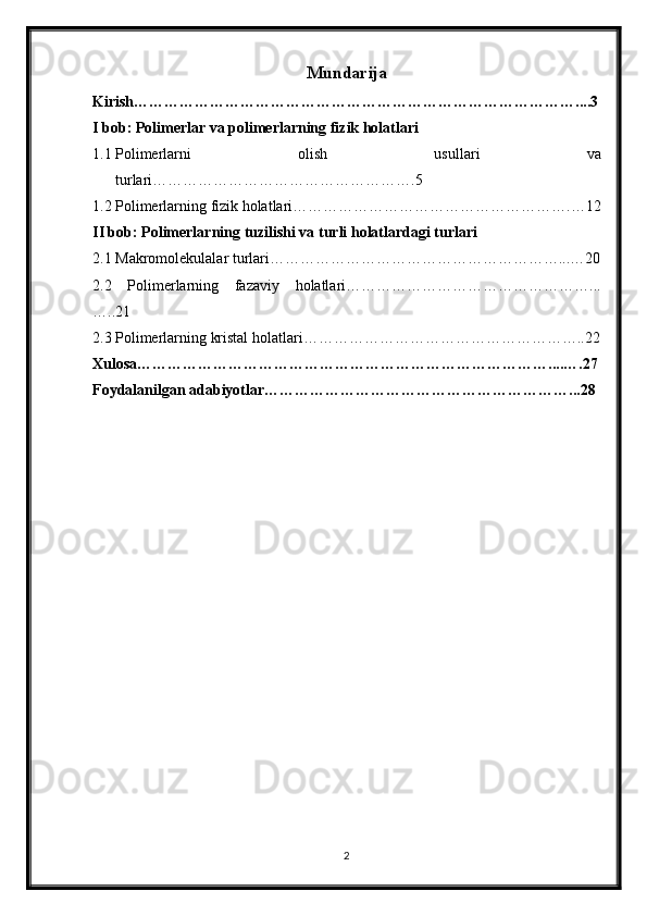 Mundarija
Kirish……………………………………………………………………………....3
I bob: Polimerlar va polimerlarning fizik holatlari
1.1 Polimerlarni   olish   usullari   va
turlari…………………………………………….5
1.2 Polimerlarning fizik holatlari……………………………………………….…12
II bob: Polimerlarning tuzilishi va turli holatlardagi turlari
2.1 Makromolekulalar turlari…………………………………………………...…20
2.2   Polimerlarning   fazaviy   holatlari…………………………………………...
…..21
2.3 Polimerlarning kristal holatlari………………………………………………..22
Xulosa………………………………………………………………………....….27
Foydalanilgan adabiyotlar……………………………………………………...28
2