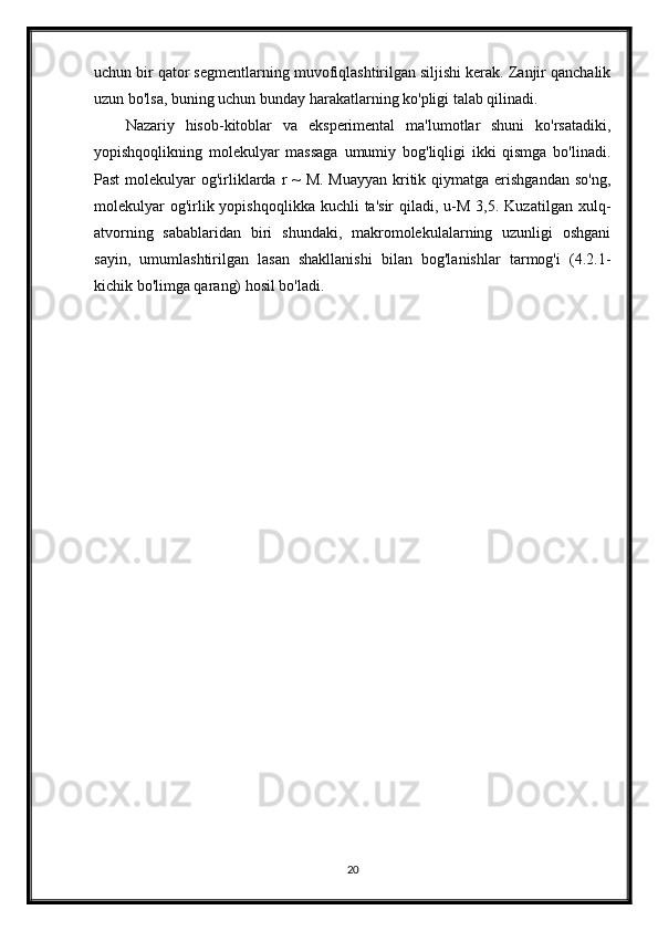 uchun bir qator segmentlarning muvofiqlashtirilgan siljishi kerak. Zanjir qanchalik
uzun bo'lsa, buning uchun bunday harakatlarning ko'pligi talab qilinadi.
Nazariy   hisob-kitoblar   va   eksperimental   ma'lumotlar   shuni   ko'rsatadiki,
yopishqoqlikning   molekulyar   massaga   umumiy   bog'liqligi   ikki   qismga   bo'linadi.
Past  molekulyar  og'irliklarda r  ~  M. Muayyan  kritik qiymatga erishgandan  so'ng,
molekulyar   og'irlik yopishqoqlikka  kuchli  ta'sir  qiladi,  u-M  3,5.  Kuzatilgan  xulq-
atvorning   sabablaridan   biri   shundaki,   makromolekulalarning   uzunligi   oshgani
sayin,   umumlashtirilgan   lasan   shakllanishi   bilan   bog'lanishlar   tarmog'i   (4.2.1-
kichik bo'limga qarang) hosil bo'ladi.
20 