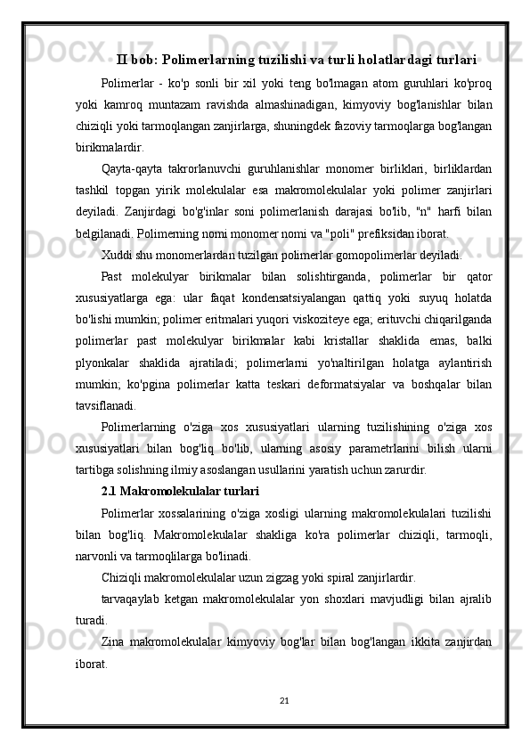 II bob: Polimerlarning tuzilishi va turli holatlardagi turlari
Polimerlar   -   ko'p   sonli   bir   xil   yoki   teng   bo'lmagan   atom   guruhlari   ko'proq
yoki   kamroq   muntazam   ravishda   almashinadigan,   kimyoviy   bog'lanishlar   bilan
chiziqli yoki tarmoqlangan zanjirlarga, shuningdek fazoviy tarmoqlarga bog'langan
birikmalardir.
Qayta-qayta   takrorlanuvchi   guruhlanishlar   monomer   birliklari,   birliklardan
tashkil   topgan   yirik   molekulalar   esa   makromolekulalar   yoki   polimer   zanjirlari
deyiladi.   Zanjirdagi   bo'g'inlar   soni   polimerlanish   darajasi   bo'lib,   "n"   harfi   bilan
belgilanadi. Polimerning nomi monomer nomi va "poli" prefiksidan iborat.
Xuddi shu monomerlardan tuzilgan polimerlar gomopolimerlar deyiladi.
Past   molekulyar   birikmalar   bilan   solishtirganda,   polimerlar   bir   qator
xususiyatlarga   ega:   ular   faqat   kondensatsiyalangan   qattiq   yoki   suyuq   holatda
bo'lishi mumkin; polimer eritmalari yuqori viskoziteye ega; erituvchi chiqarilganda
polimerlar   past   molekulyar   birikmalar   kabi   kristallar   shaklida   emas,   balki
plyonkalar   shaklida   ajratiladi;   polimerlarni   yo'naltirilgan   holatga   aylantirish
mumkin;   ko'pgina   polimerlar   katta   teskari   deformatsiyalar   va   boshqalar   bilan
tavsiflanadi.
Polimerlarning   o'ziga   xos   xususiyatlari   ularning   tuzilishining   o'ziga   xos
xususiyatlari   bilan   bog'liq   bo'lib,   ularning   asosiy   parametrlarini   bilish   ularni
tartibga solishning ilmiy asoslangan usullarini yaratish uchun zarurdir.
2.1 Makromolekulalar turlari
Polimerlar   xossalarining   o'ziga   xosligi   ularning   makromolekulalari   tuzilishi
bilan   bog'liq.   Makromolekulalar   shakliga   ko'ra   polimerlar   chiziqli,   tarmoqli,
narvonli va tarmoqlilarga bo'linadi.
Chiziqli makromolekulalar uzun zigzag yoki spiral zanjirlardir.
tarvaqaylab   ketgan   makromolekulalar   yon   shoxlari   mavjudligi   bilan   ajralib
turadi.
Zina   makromolekulalar   kimyoviy   bog'lar   bilan   bog'langan   ikkita   zanjirdan
iborat.
21 